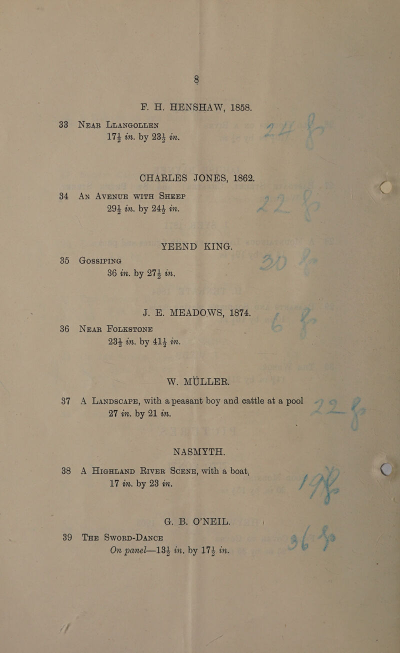 33 34 30 36 3” 38 39 F. H. HENSHAW, 1858. NEAR LUANGOLLEN A 174 m. by 23% in. CHARLES JONES, 1862. An AVENUE WITH SHEEP a 294 in. by 244 an. = YEEND KING. GOSSIPING 36 im. by 274 tn. J. EK. MEADOWS, 1874. NgeAR FOLKSTONE 234 in. by 414 an. W. MULLER. A LanpscaPez, with a peasant boy and cattleata pool ~ = — © 27 wn. by 21 an. Parma 6 NASMYTH. A HigHtanpD RIvER ScENs, with a boat, 17 wn. by 23 an. fe . . G. B. O’NEIL. | THE Sworp-DAncE On panel—13} in. by 174 in. \ eee Som ae