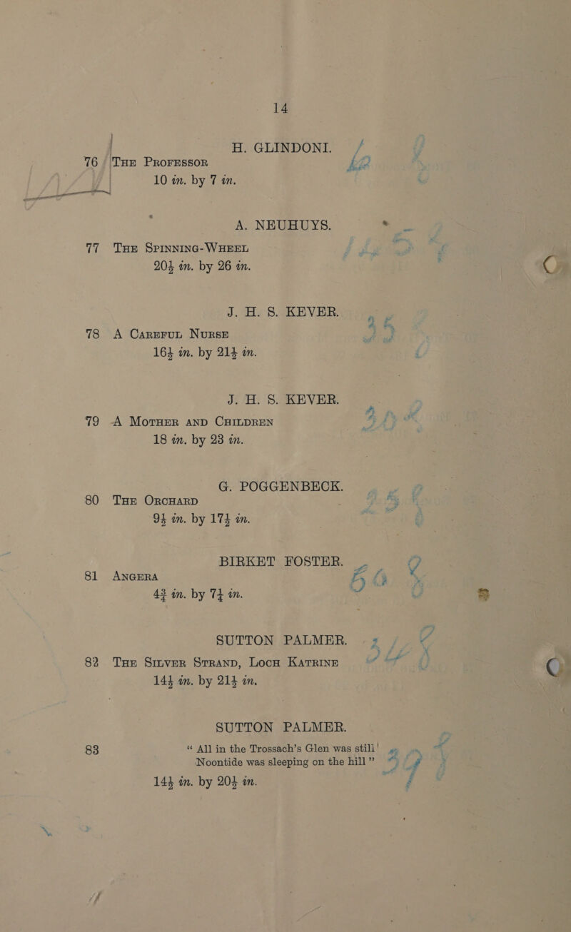 . H. GLINDONI. 76 THe PROFESSOR aa 10 an. by 7 an. ee | ae 77 Tue SPiInninc- WHEEL 204 am. by 26 an. J. H. 8. KEVER. 78 A CareFrut NurRSsE 163 in. by 214 in. J. H. 8. KEVER. 79 -A Moruer AnD CHILDREN 18 in. by 23 in. G. POGGENBECK. 80 THE OrcHARD 94 in. by 174 in. BIRKET FOSTER. . 81 ANGERA KL 43 an. by 74 an. SUTTON PALMER. | 2 82 THe Sinver Srranp, Locn Katrine 144 am. by 214 an. SUTTON PALMER. R, 4 ay: ie.