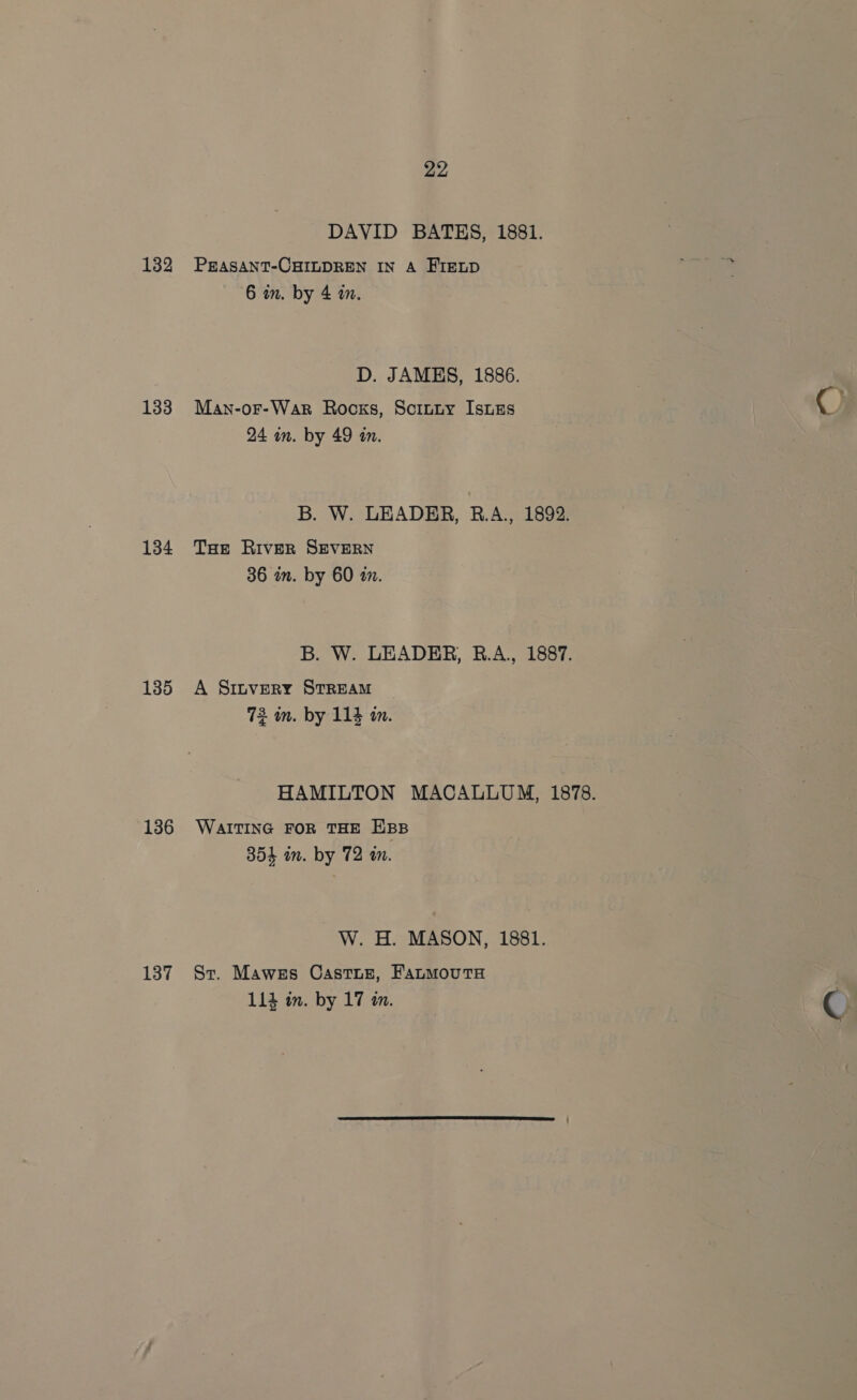 132 133 134 135 136 137 22 DAVID BATES, 1881. PEASANT-CHILDREN IN A FIELD 6 in. by 4 in. D. JAMES, 1886. Man-or-War Rocss, Scinty Isues 24 an. by 49 an. B. W. LEADER, R.A., 1892. Tae River SEVERN 36 in. by 60 zn. B. W. LEADER, R.A., 1887. A Sttvery STREAM 73 in. by 114 in. HAMILTON MACALLUM, 1878. WAITING FOR THE EBB 354 in. by 72 a. W. H. MASON, 1881. St. Mawes Castis, FatmMoutH