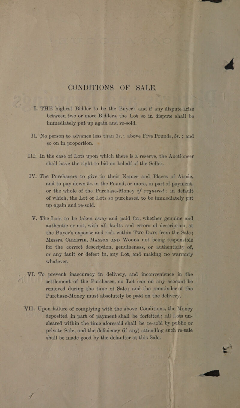 CONDITIONS OF SAULE. I. THE highest Bidder to be the Buyer; and if any dispute arise between two or more Bidders, the Lot so in dispute shall be immediately put up again and re-sold. II. No person to advance less than 1s.; above Five Pounds, 5s. ; and So on in proportion. ITI, In the case of Lots upon which there is a reserve, the Auctioneer shall have the right to bid on behalf of the Seller. IV. The Purchasers to give in their Names and Places of Abode, of which, the Lot or Lots so purchased to be immediately pnt up again and re-sold. V. The Lots to be taken away and paid for, whether genuine and authentic or not, with all faults and errors of description, at the Buyer’s expense and risk, within Two Days from the Sale ; Messrs. CHRISTIE, Manson anD Woops not being responsible for the correct description, genuineness, or authenticity of, or any fault or defect in, any Lot, and making no warranty whatever. . ,WI. To prevent inaccuracy in delivery, and inconvenience in the settlement of the Purchases, no Lot can on any account be removed during the time of Sale; and the remainder of the Purchase-Money must absolutely be paid on the delivery. ‘VIL. Upon failure of complying with the above Conditions, the Money deposited in part of payment shall be forfeited ; all Lots un- private Sale, and the deficiency (if any) attending such re-sale shall be made good by the defaulter at this Sale.  | rE