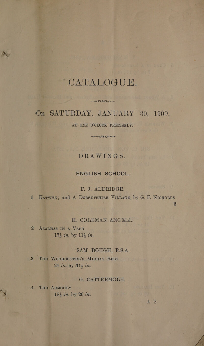 POUAVATOGU E- —£-G SS OS On SATURDAY, JANUARY 30, 1909, AT ONE O'CLOCK PRECISELY.  DRAWINGS. ENGLISH SCHOOL. F. J. ALDRIDGE. 2 Katwyr; and A Dorsersuire Vinwaas, by G. F. Nicnouts 2 H. COLEMAN ANGELL. ‘2 AZALEAS IN A VASE 17d in. by 114 am. SAM BOUGH, R.S.A. 8 Tae WoopouttEer’s Mippay Rest 24 in. by 344 im. G. CATTERMOLE. 4 Tue Armoury