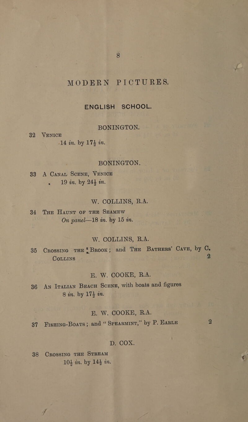 33 34 35 36 37 38 MODERN PICTURES. ENGLISH SCHOOL. BONINGTON. -14 in. by 174 a. BONINGTON. A Canat SCENE, VENICE s 19 in. by 244 a. W. COLLINS, B.A. THe Haunt oF THE SEAMEW On panel—18 in. by 15 a. W. COLLINS, B.A. Crossing THE’ Broox; and Tae Baruers’ Cave, by C. CoLLins 2 B. W. COOKE, B.A. An ITALIAN Bzacu Scene, with boats and figures 8 in. by 174 an. B. W. COOKE, B.A. Fisning-Boats; and “ Spearmint,” by P. Harne 2 D. COX. CROSSING THE STREAM