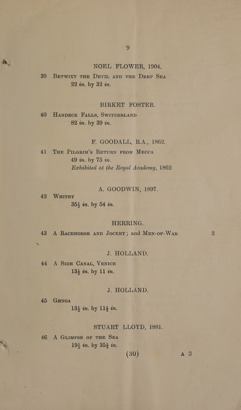 39 40 41 42 43 44 45 46 Dd NOEL FLOWER, 1904. Betwixt THE DEVIL AND THE Deep SEA 22 an. by 32 an. BIRKET FOSTER. Hanpeck Fauus, SwitzeERLAND 82 in. by 39 in. F. GOODALL, RB.A., 1862. THe Pinerim’s Return From MEcoaA 49 in. by 75 in. EHahibited at the Royal Academy, 1862 A. GOODWIN, 1897. WHITBY 351 in. by 54 in. HERRING. A RACEHORSE AND JOCKEY; and MEen-or-War J. HOLLAND. A Sipr Canat, VENICE 134 m. by 11 m. J. HOLLAND. GENOA 13} m. by 114 m. STUART LLOYD, 1881. A GLIMPSE OF THE SEA 194 mum. by 354 in.