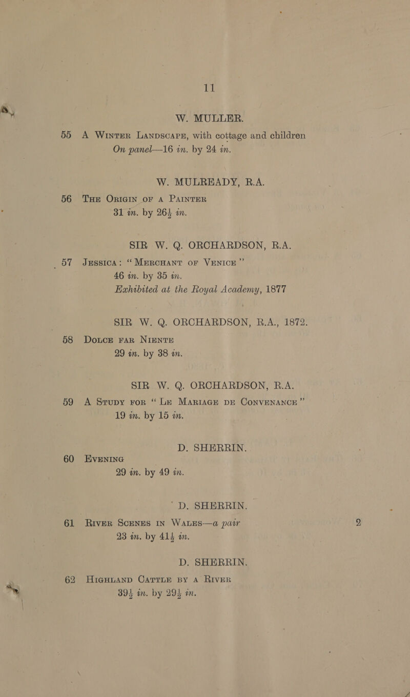56 oy 58 59 60 61 Il W. MULLER. A Winter Lanpscars, with cottage and children On panel—16 in. by 24 an. W. MULREADY, R.A. THE ORIGIN OF A PAINTER 31 in. by 264 a. SIR W. Q. ORCHARDSON, R.A. Jussica: “ MmprcHant oF VENICE ”’ 46 wn. by 35 wm. Hahibited at the Royal Academy, 1877 SIR W. Q. ORCHARDSON, R.A., 1872. Douce FAR NIENTE 29 an. by 38 tn. SIR W. Q. ORCHARDSON, B.A. A Srupy ror “ Le MARIAGE DE CONVENANCE ”’ 19 wn. by 15 mm. D. SHERRIN. EVENING 29 in. by 49 in. 'D. SHERRIN. River ScENES In WaLES—a pair 23 mm. by 414 an. D. SHERRIN. HiGHLAND CATTLE BY A RIVER ie ¢ eka: 3894 on. by 294 an.