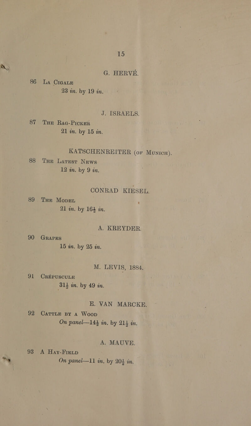 86 87 88 89 90 g1 92 93 15 G. HERVE. La CIGALE 23 in. by 19 in. J. ISRAELS. THE RaGc-Picker 21 in. by 15 in. KATSCHENREITER (or Munic#), THe Larest News. 12 m. by 9 an. CONRAD KIESEL. THe Mover ‘ 21 an. by 164 an, A. KREYDER. GRAPES 15 an. by 25 in. M. LEVIS, 1884. CREPUSCULE 314 in. by 49 in. HK. VAN MARCKE. CATTLE BY A Woop On panel—144 in. by 214 in. A. MAUVE. A Hay-Fimnp On panel—11 im. by 204 in,