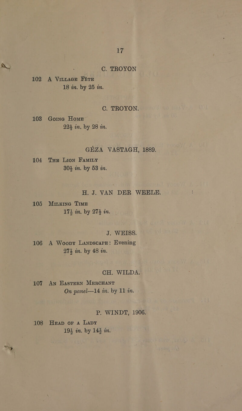 102 103 104 105 106 107 108 Li C. TROYON A VILLAGE Fre 18 in. by 25 in. C. TROYON. Goinc Home | 224 im. by 28 m. GEZA VASTAGH, 1889. Tor Lion Faminy 304 in. by 53 am. H. J. VAN DER WEELE. Minxzine TIME 174 in. by 274 in. J. WHISS. A Woopy LanpscaPe: Evening 27% in. by 48 a. CH. WILDA. An Eastern MiRcHANT On panel—14 in. by 11 in. P. WINDT, 1906. Heap oF A Lapy 194 in. by 144 a.
