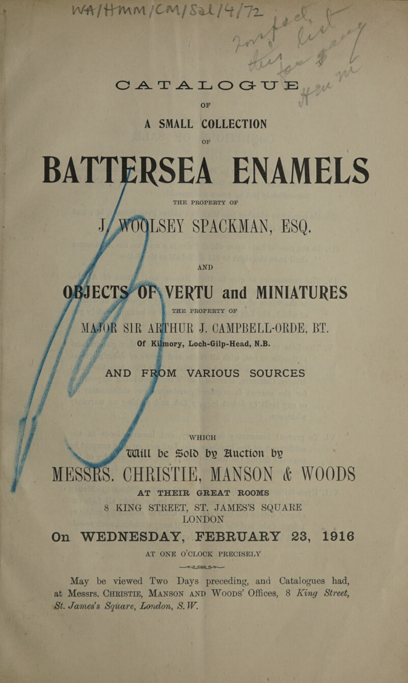 Se — =. ~ Sa - car WETTIMM/CM/ Sal /S/72 CA TA LOGU FB OF | A SMALL COLLECTION BATTERSEA ENAMELS THE PROPERTY OF J/WOQLSEY SPACKMAN, ESQ AND Givers) OF\VERTU and MINIATURES THE PROPERTY OF Vi 2 De W7 SIR ARTHUR J, CAMPBELL-ORDE, BY. Of Ky mory, Loch-Gilp-Head, N.B. ; g AND FROM VARIOUS SOURCES WHICH F WALL be Sold by Huction by MESSRS. CHRISTIE, MANSON &amp; WOODS AT THEIR GREAT ROOMS 8 KING STREET, ST. JAMES’ SQUARE LONDON On WEDNESDAY, FEBRUARY 28, 1916 AT ONE O'CLOCK PRECISELY  May be viewed Two Days preceding, and Catalogues had, at Messrs. CHRISTIE, MANSON AND Woops’ Offices, 8 King Street, St. James's Square, London, S.W.