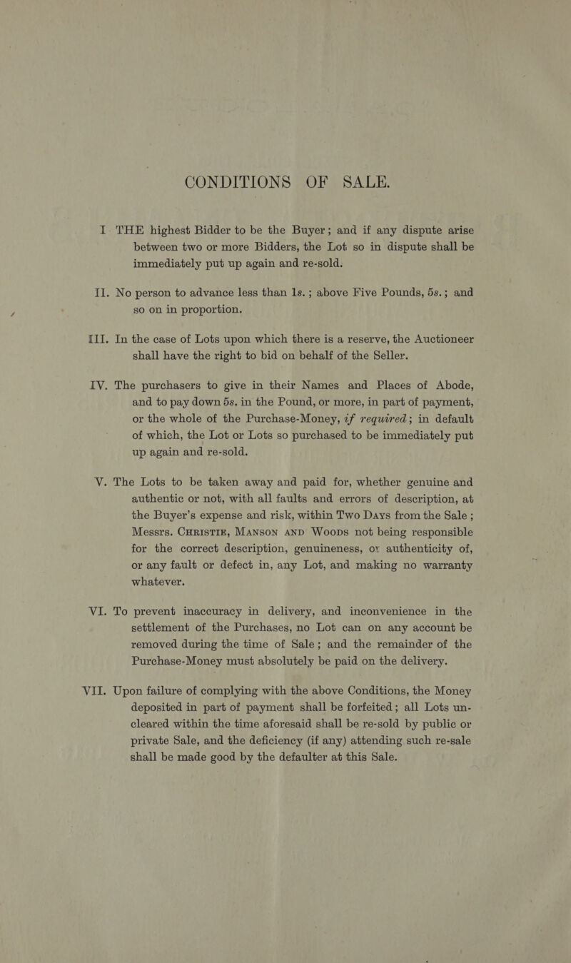 CONDITIONS OF SALE. THE highest Bidder to be the Buyer; and if any dispute arise between two or more Bidders, the Lot so in dispute shall be immediately put up again and re-sold. No person to advance less than 1s. ; above Five Pounds, 5s.; and so on in proportion. In the case of Lots upon which there is a reserve, the Auctioneer shall have the right to bid on behalf of the Seller. The purchasers to give in their Names and Places of Abode, and to pay down 5s. in the Pound, or more, in part of payment, or the whole of the Purchase-Money, if required; in default of which, the Lot or Lots so purchased to be immediately put up again and re-sold. authentic or not, with all faults and errors of description, at the Buyer’s expense and risk, within Two Days from the Sale ; Messrs. CHRISTIE, MANSON AND Woops not being responsible for the correct description, genuineness, or authenticity of, or any fault or defect in, any Lot, and making no warranty whatever. To prevent inaccuracy in delivery, and inconvenience in the settlement of the Purchases, no Lot can on any account be removed during the time of Sale; and the remainder of the Purchase-Money must absolutely be paid on the delivery. Upon failure of complying with the above Conditions, the Money deposited in part of payment shall be forfeited; all Lots un- cleared within the time aforesaid shall be re-sold by public or private Sale, and the deficiency (if any) attending such re-sale shall be made good by the defaulter at this Sale.