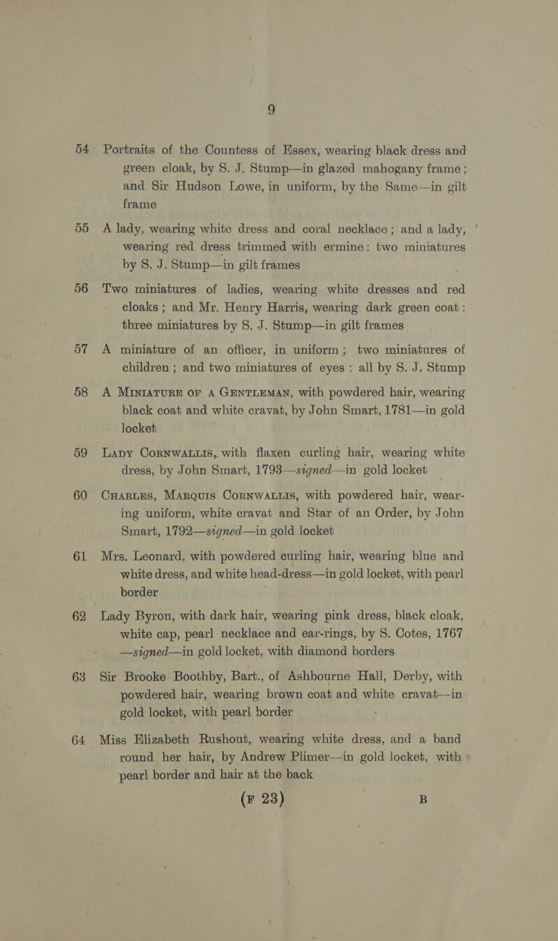 55 56 BT 59 60 61 62 63 - Portraits of the Countess of Essex, wearing black dress and green cloak, by 8. J. Stump—in glazed mahogany frame ; and Sir Hudson Lowe, in uniform, by the Same—in gilt frame A lady, wearing white dress and coral necklace; and a lady, wearing red dress trimmed with ermine: two miniatures by 8. J. Stump—in gilt frames Two miniatures of ladies, wearing white dresses and red cloaks ; and Mr. Henry Harris, wearing dark green coat : three miniatures by §. J. Stump—in gilt frames A miniature of an officer, in uniform; two miniatures of children ; and two miniatures of eyes : all by S. J. Stump A MINIATURE OF A GENTLEMAN, with powdered hair, wearing black coat and white cravat, by John Smart, 1781—in gold locket Lapy CoRNWALLIS,. with flaxen curling hair, wearing white dress, by John Smart, 1793—-stgned—in gold locket CHARLES, Marquis CorRNWALLIS, with powdered hair, wear- ing uniform, white cravat and Star of an Order, by John Smart, 1792—szgned—in gold locket Mrs. Leonard, with powdered curling hair, wearing blue and white dress, and white head-dress—in gold locket, with pearl border Lady Byron, with dark hair, wearing pink dress, black cloak, white cap, pearl necklace and ear-rings, by S. Cotes, 1767 —signed—in gold locket, with diamond borders Sir Brooke Boothby, Bart., of Ashbourne Hall, Derby, with powdered hair, wearing brown coat and white cravat—in gold locket, with pearl border Miss Elizabeth Rushout, wearing white dress, and a band round her hair, by Andrew Plimer—in gold locket, with pearl border and hair at the back (F 23) B