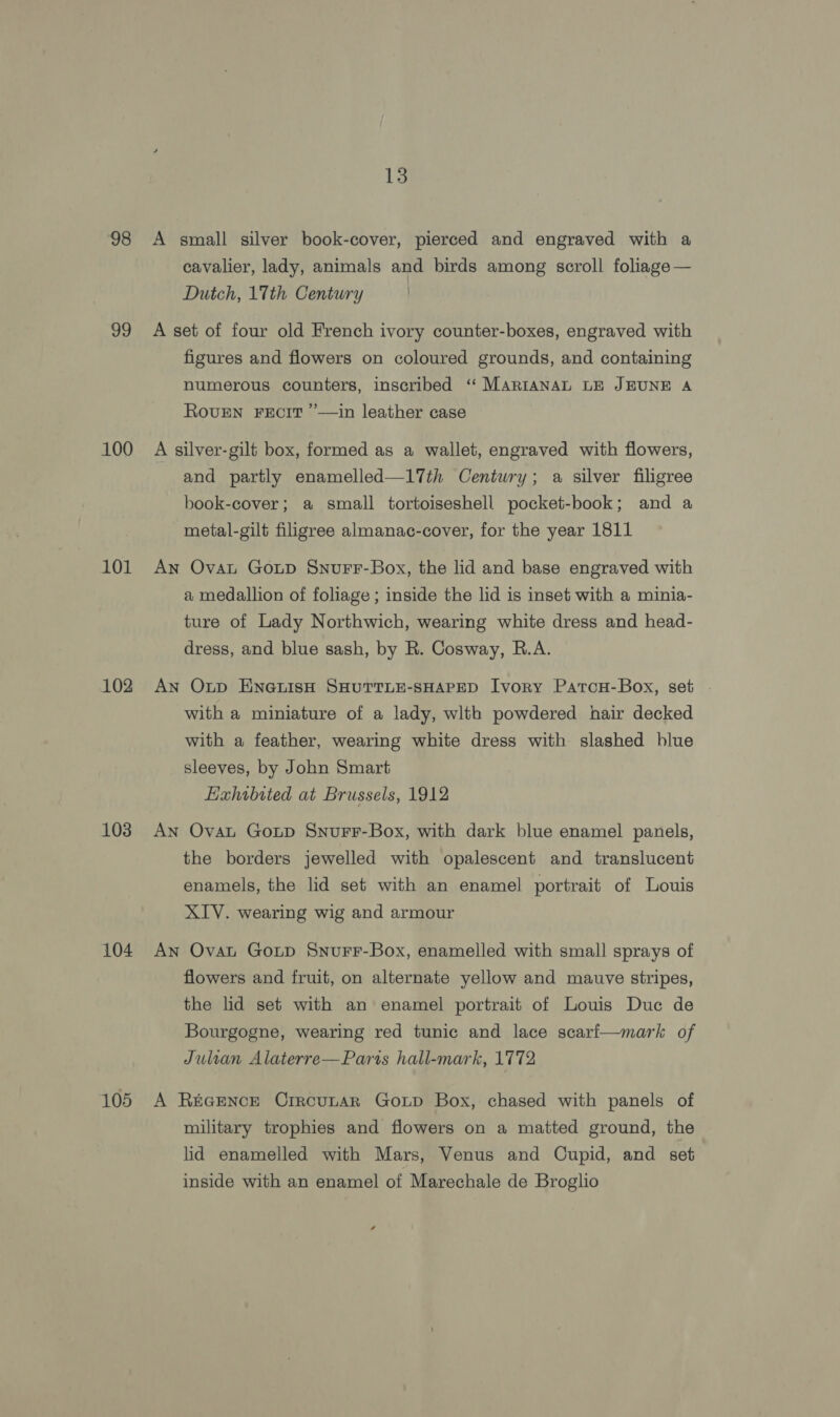 98 99 100 101 102 103 104 105 13 A small silver book-cover, pierced and engraved with a cavalier, lady, animals and birds among scroll foliage — Dutch, 1Tth Century A set of four old French ivory counter-boxes, engraved with figures and flowers on coloured grounds, and containing numerous counters, inscribed ‘ MARIANAL LE JEUNE A ROUEN FECIT ’—in leather case A silver-gilt box, formed as a wallet, engraved with flowers, and partly enamelled—l17th Century; a silver filigree book-cover; a small tortoiseshell pocket-book; and a metal-gilt filigree almanac-cover, for the year 1811 An Ovat Goup Snurr-Box, the lid and base engraved with a medallion of foliage ; inside the lid is inset with a minia- ture of Lady Northwich, wearing white dress and head- dress, and blue sash, by R. Cosway, R.A. An Oxtp ENGLISH SHUTTLE-SHAPED Ivory PatcH-Box, set . with a miniature of a lady, wlth powdered hair decked with a feather, wearing white dress with slashed blue sleeves, by John Smart Eahibrted at Brussels, 1912 An Ovat Goxtp Snurr-Box, with dark blue enamel panels, the borders jewelled with opalescent and translucent enamels, the lid set with an enamel portrait of Louis XIV. wearing wig and armour An Ovat Goup Snurr-Box, enamelled with small sprays of flowers and fruit, on alternate yellow and mauve stripes, the lid set with an enamel portrait of Louis Duc de Bourgogne, wearing red tunic and lace scarf—mark of Julian Alaterre—Paris hall-mark, 1772 A REGENCE CrircuLAR GoLD Box, chased with panels of military trophies and flowers on a matted ground, the lid enamelled with Mars, Venus and Cupid, and set inside with an enamel of Marechale de Broglio 4