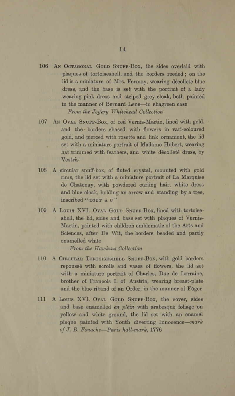 106 107 108 109 110 111 14 AN plaques of tortoiseshell, and the borders reeded ; on the lid is a miniature of Mrs. Fermoy, wearing décolleté blue dress, and the base is set with the portrait of a lady wearing pink dress and striped grey cloak, both painted in the manner of Bernard Lens—in shagreen case From the Jeffery Whitehead Collection Ovat Snurr-Box, of red Vernis-Martin, lined with gold, and the-~- borders chased with flowers in vari-coloured gold, and pierced with rosette and link ornament, the lid set with a miniature portrait of Madame Hubert, wearing hat.trimmed with feathers, and white décolleté dress, by Vestris | circular snuff-box, of fluted crystal, mounted with gold rims, the lid set with a miniature portrait of La Marquise de Chatenay, with powdered curling hair, white dress and blue cloak, holding an arrow and standing by a tree, inscribed “ Tout A co” Lovis XVI. Ova Goutp Snurr-Box, lined with tortoise- shell, the lid, sides and base set with plaques of Vernis- Martin, painted with children emblematic of the Arts and Sciences, after De Wit, the borders beaded and partly enamelled white From the Hawkins Collection CrrcuLAR TOoRTOISESHELL SnuFF-Box, with gold borders repoussé with scrolls and vases of flowers, the lid set with a miniature portrait of Charles, Duc de Lorraine, brother of Francois I. of Austria, wearing breast-plate and the blue riband of an Order, in the manner of Fuger Louis XVI. Ovan Goup Snurr-Box, the cover, sides and base enamelled en plein with arabesque foliage on yellow and white ground, the lid set with an enamel plaque painted with Youth diverting Innocence—mark . of J. B. Fowache—Paris hall-mark, 1776