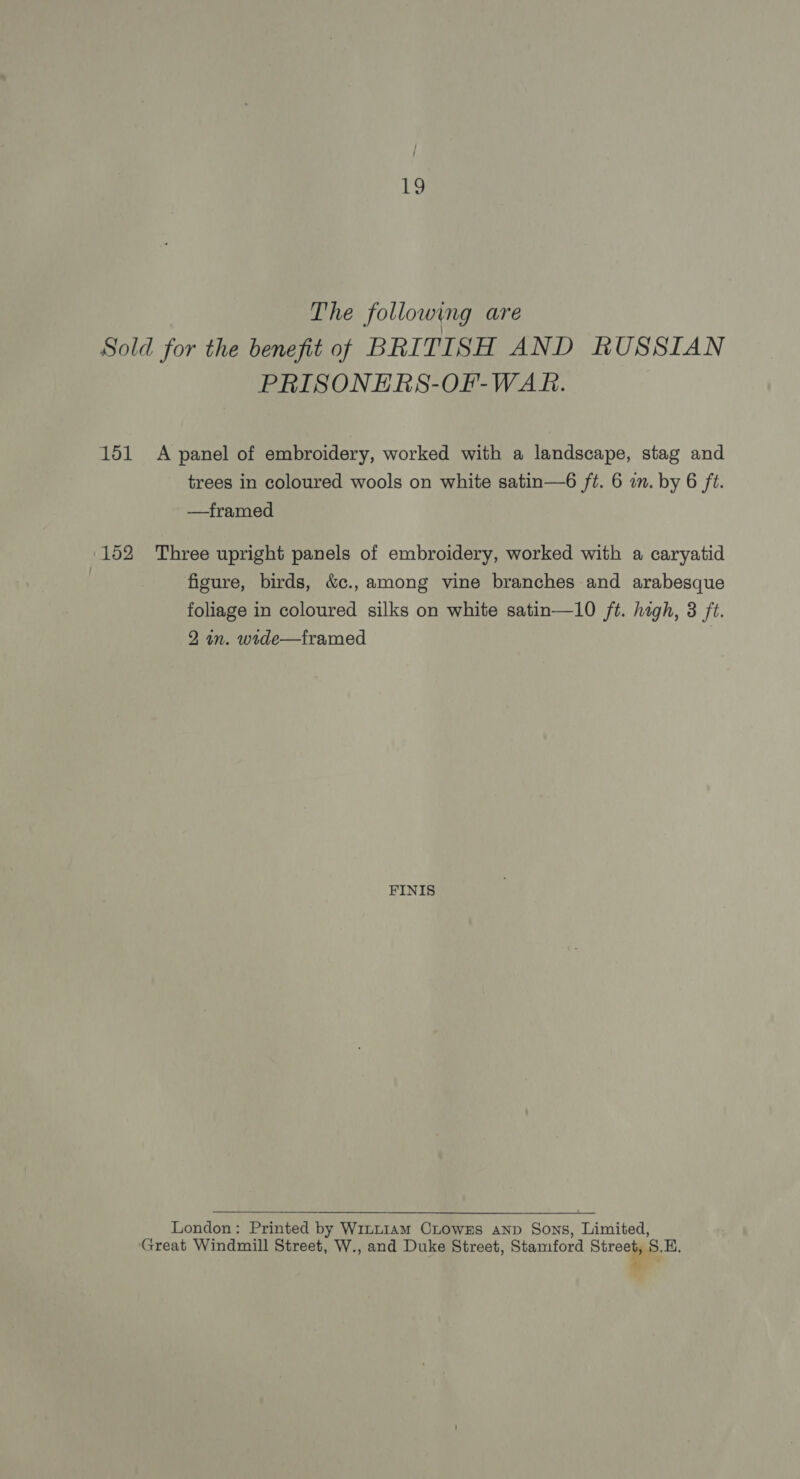 The following are Sold for the benefit of BRITISH AND RUSSIAN PRISONERS-OF-WAR. 151 A panel of embroidery, worked with a landscape, stag and trees in coloured wools on white satin—6 ft. 6 in. by 6 ft. —framed 152 Three upright panels of embroidery, worked with a caryatid ! figure, birds, &amp;c., among vine branches and arabesque foliage in coloured silks on white satin—10 ft. high, 3 ft. 2 in. wide—framed FINIS London: Printed by W1~t~1Am CLowEs AND Sons, Limited, ‘Great Windmill Street, W., and Duke Street, Stamford Streaias. ©.