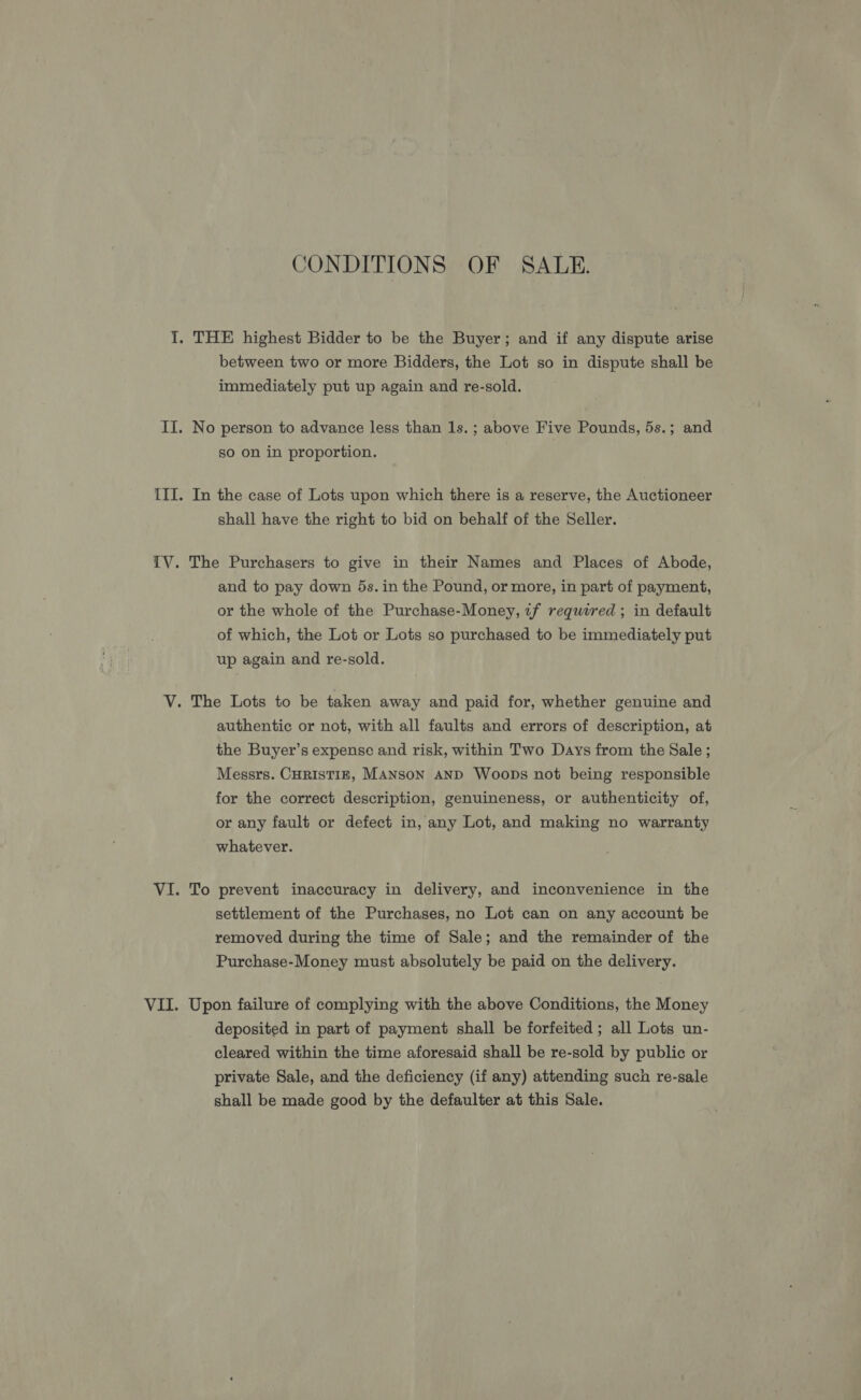 CONDITIONS OF SALE. I. THE highest Bidder to be the Buyer; and if any dispute arise between two or more Bidders, the Lot so in dispute shall be immediately put up again and re-sold. II. No person to advance less than Is. ; above Five Pounds, 5s.; and so on in proportion. III. In the case of Lots upon which there is a reserve, the Auctioneer shall have the right to bid on behalf of the Seller. [V. The Purchasers to give in their Names and Places of Abode, and to pay down 5s. in the Pound, or more, in part of payment, or the whole of the Purchase-Money, if required ; in default of which, the Lot or Lots so purchased to be immediately put up again and re-sold. V. The Lots to be taken away and paid for, whether genuine and authentic or not, with all faults and errors of description, at the Buyer’s expense and risk, within Two Days from the Sale ; Messrs. CHRISTIE, MANSON AND WoobDs not being responsible for the correct description, genuineness, or authenticity of, or any fault or defect in, any Lot, and making no warranty whatever. VI. To prevent inaccuracy in delivery, and inconvenience in the settlement of the Purchases, no Lot can on any account be removed during the time of Sale; and the remainder of the Purchase-Money must absolutely be paid on the delivery. VII. Upon failure of complying with the above Conditions, the Money deposited in part of payment shall be forfeited ; all Lots un- cleared within the time aforesaid shall be re-sold by public or private Sale, and the deficiency (if any) attending such re-sale shall be made good by the defaulter at this Sale.