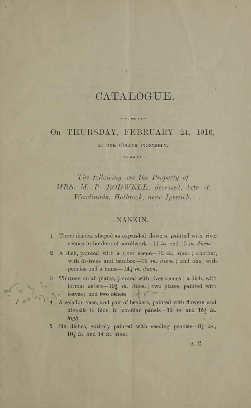 CATALOGUE. —~2- SS On THURSDAY, FEBRUARY 24, 1916, AT ONE O'CLOCK PRECISELY. The following are the Property of MRS. M. P. RODWELL, deceased, late of Woodlands, Holbrook, near Ipswich. NANKIN. 1 ‘Three dishes, shaped as expanded flowers, painted with river scenes in borders of scrollwork—11 tm. and 10 an. deam. 2 A dish, painted with a river scene—16 1. diam. ; another, with fir-trees and bamboo—15 wm. dtam.; and one, with - peonies and a fence—141 im. diam. 3 Thirteen small plates, painted with river scenes; a dish, with a se formal asters—10? im. diam.; two plates, painted with 5 oe leaves; and two others a as Pan ie \- 4 A celadon vase, and pair of beakers, painted with flowers and utensils in blue, in circular panels—13 m. and 154 m. high -O Six dishes, entirely painted with seeding peonies—8}? 2n., 10? an. and 14 an. diam. WM ‘SD Ao