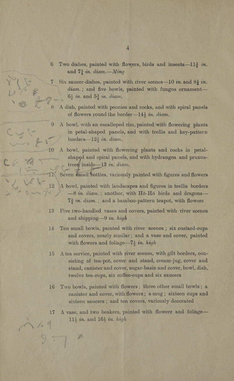 10 12 13 14 15 16 Lif Two dishes, painted with flowers, birds and insects—11? in. and 73 in. diam.—Ming Six saucer-dishes, painted with river scenes—10 im. and 8} an. diam. ; and five bowls, painted with fungus ornament— 62 im. and 54 an. diam. A dish, painted with peonies and rocks, and with spiral panels. of flowers round the border—144 m. diam. A bowl, with an escalloped rim, painted with flowering plants. in petal-shaped panels, and with trellis and key-pattern borders—123 an. diam. A bowl, painted with flowering plants and rocks in petal- shaped and spiral panels, and with hydrangea and prunus- treed inside—13 in. diam. as Seven small bottles, variously painted with figures and flowers —8 m. diam.; another, with H6-H6 birds and dragons— 72 an. diam. ; and a bamboo-pattern teapot, with flowers Five two-handled vases and covers, painted with river scenes. and shipping—9 in. high Ten small bowls, painted with river scenes ; six custard-cups and covers, nearly similar; and a vase and cover, painted with flowers and foliage—74 in. high A tea service, painted with river scenes, with gilt borders, con- sisting of tea-pot, cover and stand, cream-jug, cover and stand, canister and cover, sugar-basin and cover, bowl, dish, twelve tea-cups, six coffee-cups and six saucers Two bowls, painted with flowers ; three other small bowls; a canister and cover, with flowers; amug; sixteen cups and sixteen saucers ; and ten covers, variously decorated A vase, and two beakers, painted with flowers and foliage— 114 wm. and 163 wm. high