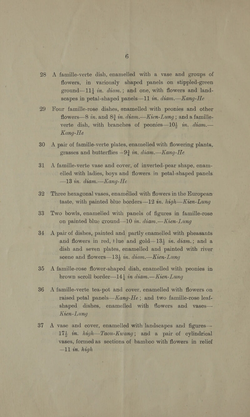 28 30 31 32 33 34 30 36 37 A famille-verte dish, enamelled with a vase and groups of flowers, in variously shaped panels on stippled-green ground—114 im. diam.; and one, with flowers and land- scapes in petal-shaped panels—11 im. diam.—Kang-He Four famille-rose dishes, enamelled with peonies and other flowers—8 in. and 8? in. dtam.—Kien-Lung ; and a famille- verte dish, with branches of peonies—10} m. dtam.— Kang-He . A pair of famille-verte plates, enamelled with flowering plants, grasses and butterflies —9? an. diam.—Kang-He A famille-verte vase and cover, of inverted-pear shape, enam- elled with ladies, boys and flowers in petal-shaped panels —13 in. diam.—Kang-He Three hexagonal vases, enamelled with flowers in the European taste, with painted blue borders—12 tn. haigh—Kzten- Lung Two bowls, enamelled with panels of figures in famille-rose on painted blue ground—10 wm. diam.—Kien-Lung 3 A pair of dishes, painted and partly enamelled with pheasants and flowers in red, tlue and gold—13} i. diam.; and a dish and seven plates, enamelled and painted with river scene and flowers—134 im. dram.—Kien-Lung A famille-rose flower-shaped dish, enamelled with peonies in brown scroll border—14} a diam.—Kien-Lung A famille-verte tea-pot and cover, enamelled with flowers on raised petal panels—Kang-He ; and two famille-rose leaf- shaped dishes, enamelled with flowers and vases— Kven-Lung A vase and cover, enamelled with landscapes and figures— 17} wm. high—Taou-Kwang; and a pair of cylindrical vases, formedas sections of bamboo with flowers in relief —I11 an. high