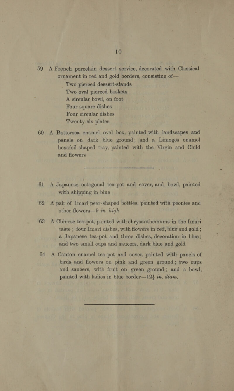 59 60 61 62 63 64 10 A French porcelain dessert service, decorated with Classical ornament in red and gold borders, consisting of— Two pierced dessert-stands Two oval pierced baskets A circular bowl, on foot Four square dishes Four circular dishes Twenty-six plates A Battersea enamel oval box, painted with landscapes and panels on dark blue ground; and a Limoges enamel hexafoil-shaped tray, painted with the Virgin and Child and flowers A Japanese octagonal tea-pot and cover, and bowl, painted with shipping in blue A pair of Imari pear-shaped bottles, painted with peonies and other flowers—9 im. high A Chinese tea-pot, painted with chrysanthemums in the Imari taste ; four Imari dishes, with flowers in red, blue and gold ; a Japanese tea-pot and three dishes, decoration in blue; and two small cups and saucers, dark blue and gold A Canton enamel tea-pot and cover, painted with panels of birds and flowers on pink and green ground; two cups and saucers, with fruit on green ground; and a bowl, painted with ladies in blue border—124 a. diam.