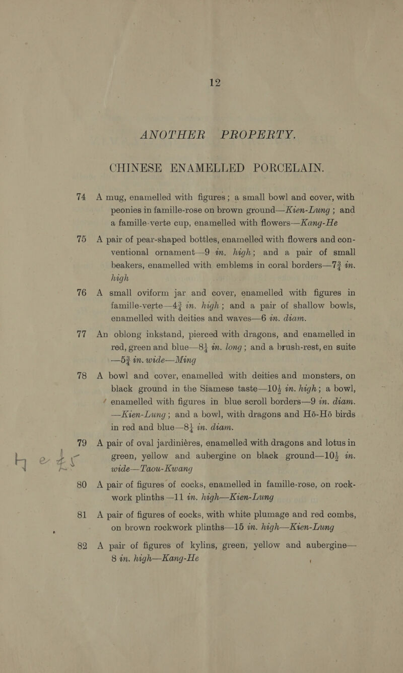 74 79 76 17 78 79 Hedy a 80 81 82 12 ANOTHER PROPERTY. CHINESE ENAMELLED PORCELAIN. A mug, enamelled with figures; a small bowl and cover, with peonies in famille-rose on brown ground—Kven-Lung ; and a famille-verte cup, enamelled with flowers—Kang-He A pair of pear-shaped bottles, enamelled with flowers and con- ventional ornament—9 im. high; and a pair of small beakers, enamelled with emblems in coral borders—7# an. high A small oviform jar and cover, enamelled with figures in famille-verte—4? im. high; and a pair of shallow bowls, enamelled with deities and waves—6 a. diam. An oblong inkstand, pierced with dragons, and enamelled in red, green and blue—81 in. long; and a brush-rest, en suite —5? in. wide— Ming A bowl and cover, enamelled with deities and monsters, on black ground in the Siamese taste—104 on. high; a bowl, ‘ enamelled with figures in blue scroll borders—9 in. dtam. —Kien-Lung ; and a bowl, with dragons and H6-Hé birds in red and blue—8} wm. diam. A pair of oval jardiniéres, enamelled with dragons and lotus in green, yellow and aubergine on black ground—10} m. wide—Taou- Kwang A pair of figures of cocks, enamelled in famille-rose, on rock- work plinths —11 in. hagh—Kven-Lung A pair of figures of cocks, with white plumage and red combs, on brown rockwork plinths—15 im. hagh—Kten-Lung A pair of figures of kylins, green, yellow and aubergine— 8 in. high—Kang-He