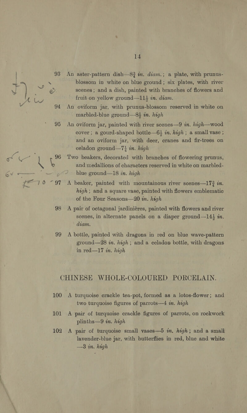 GAs C4 x =< G @, ¢ 98 99 14 blossom in white on blue ground; six plates, with river scenes; and a dish, painted with branches of flowers and fruit on yellow ground—114 am. diam. An oviform jar, with prunus-blossom reserved in white on marbled-blue ground—8$ an. high An oviform jar, painted with river scenes—9 im. high—wood cover ; a gourd-shaped bottle—64 in. high ; a small vase ; and an oviform jar, with deer, cranes and fir-trees on celadon ground—7} am. high Two beakers, decorated with branches of flowering prunus, and rsedallions of characters reserved in white on marbled- blue ground—18 in. high A beaker, painted with mountainous river scenes—17# in. high ; and a square vase, painted with flowers emblematic of the Four Seasons—20 an. high A pair of octagonal jardiniéres, painted with flowers and river scenes, in alternate panels on a diaper ground—14} m. diam. A bottle, painted with dragons in red on blue wave-pattern ground—28 in. high ; and a celadon bottle, with dragons. in red—17 in. high 100 101 102 A turquoise crackle tea-pot, formed as a lotos-flower; and two turquoise figures of parrots—4 m. high A pair of turquoise crackle figures of parrots, on rockwork plinths—9 in. high A pair of turquoise small vases—d im, high; and a small lavender-blue jar, with butterflies in red, blue and white —-3 in. high