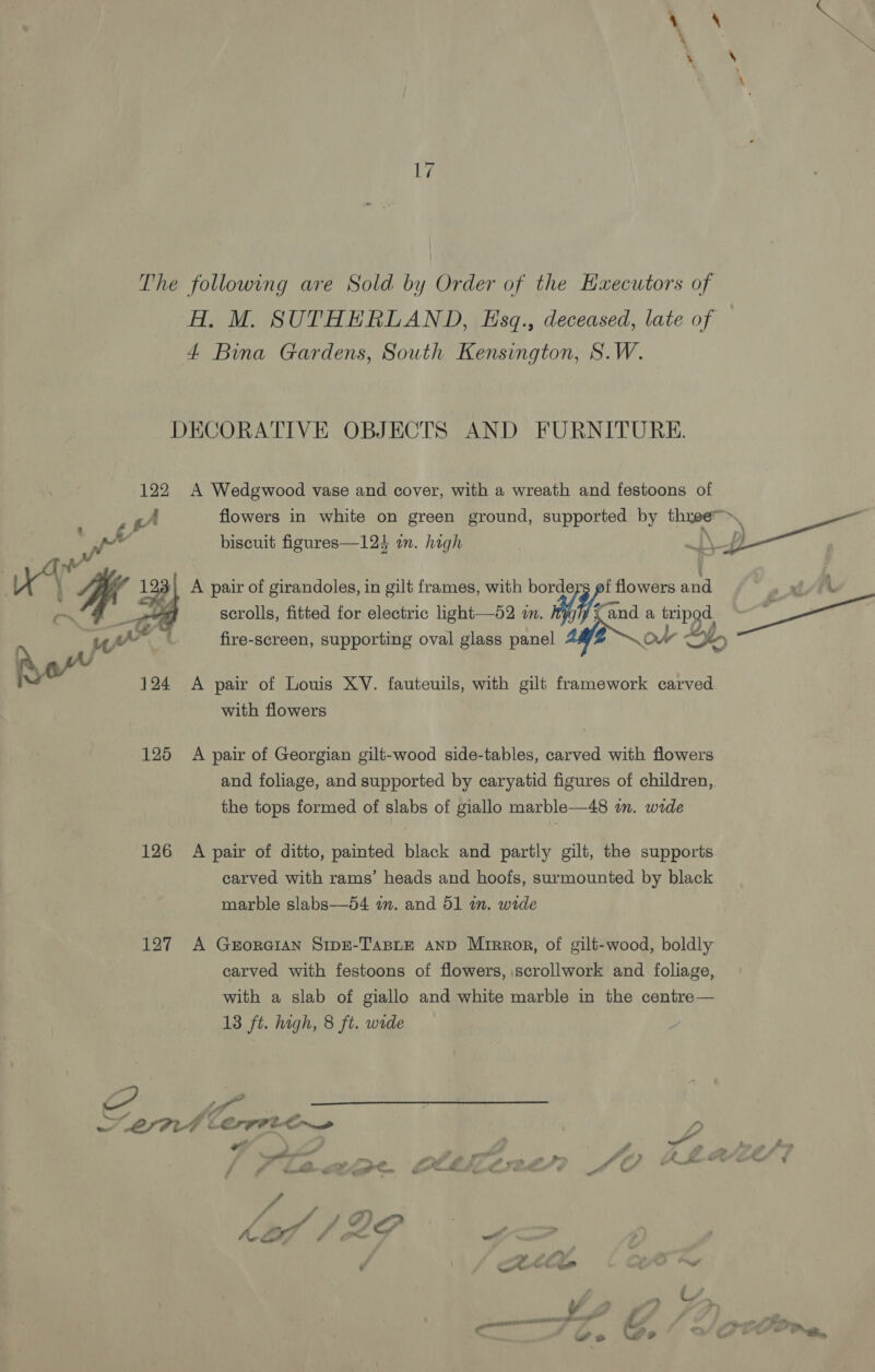 The following are Sold by Order of the Hxecutors of A. M. SUTHERLAND, Esq., deceased, late of 4 Bina Gardens, South Kensington, S.W. DECORATIVE OBJECTS AND FURNITURE. 122 A Wedgwood vase and cover, with a wreath and festoons of Tar gA flowers in white on green ground, supported by three, i ote biscuit figures—124 in. high jf nv ’ A 4 If 3 A pair of girandoles, in gilt frames, with me flowers and a ALE scrolls, fitted for electric light—52 i. aa tripod. ae (4 g . ye : fire-screen, supporting oval glass panel Ov QD 124 A pair of Louis XV. fauteuils, with gilt framework carved with flowers 125 A pair of Georgian gilt-wood side-tables, carved with flowers and foliage, and supported by caryatid figures of children, the tops formed of slabs of giallo marble—48 in. wide 126 A pair of ditto, painted black and partly gilt, the supports carved with rams’ heads and hoofs, surmounted by black marble slabs—54 im. and 51 im. wide 127 A Georeian SrpE-TasBLEe AND Mirror, of gilt-wood, boldly carved with festoons of flowers, scrollwork and foliage, with a slab of giallo and white marble in the centre— 13 ft. high, 8 ft. wide ES _ 2 eS 4 a f ‘ a? * a LIAL LCT eo P, “ , oft ¥ ; é ~ &gt; ; . &lt; , j ee as alia fr wr se - » » i # &gt; a. is é&amp;t é Rud ‘ / r hdl / AF 2 Cot 7 ’ « vee “yy m™ Cre . ae ww y te OS : a a 7. / av ee eo rey Lo ~ &lt; Ww so Ze y e,