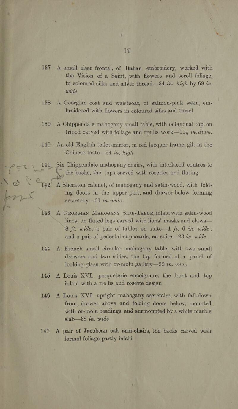 137 A small altar frontal, of Italian embroidery, worked with the Vision of a Saint, with flowers and scroll foliage, in coloured silks and silver thread—34 in. high by 68 in. wide 138 A Georgian coat and waistcoat, of salmon-pink satin, em- broidered with flowers in coloured silks and tinsel 139 A Chippendale mahogany small table, with octagonal top, on tripod carved with foliage and trellis work—114 in. diam. 140 An old English toilet-mirror, in red lacquer frame, gilt in the Chinese taste—24 im. high “the backs, the tops carved with rosettes and fluting Fs eae © &amp; 4 ot ing doors in the upper part, and drawer below forming secretary—31 in. wide lines, on fluted legs carved with lions’ masks and claws— 8 ft. wide; a pair of tables, en suite—-4 ft. 6 in. wide ; and a pair of pedestal-cupboards, en suite—23 m. wide 144 A French small circular mahogany table, with two small drawers and two slides, the top formed of a panel of looking-glass with or-molu gallery—22 in. wide 145 A Louis XVI. parqueterie encoignure, the front and top inlaid with a trellis and rosette design 146 A Louis XVI. upright mahogany secrétaire, with fall-down front, drawer above and folding doors below, mounted . with or-molu beadings, and surmounted by a white marble slab—38 an. wide 147 A pair of Jacobean oak arm-chairs, the backs carved with formal foliage partly inlaid