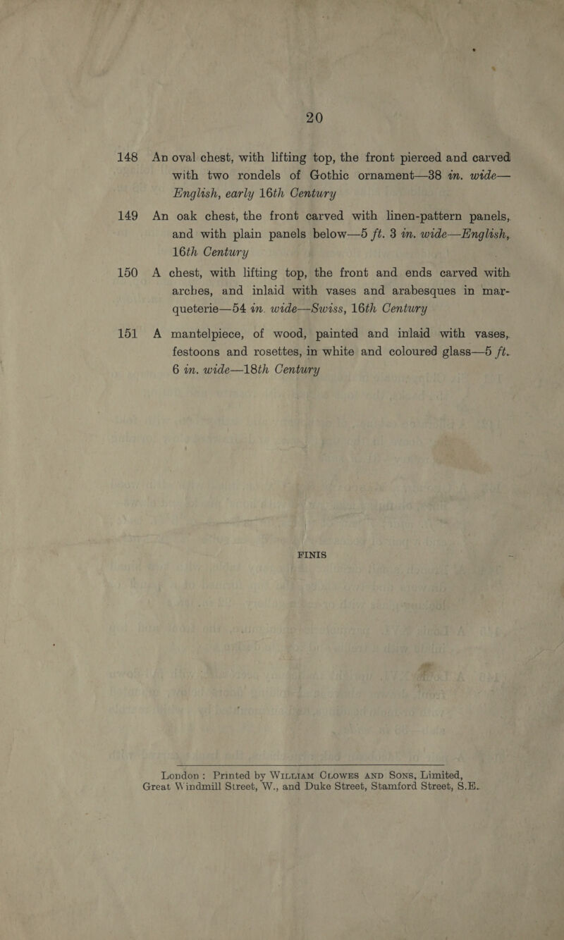 148 149 150 151 20 An oval chest, with lifting top, the front pierced and carved with two rondels of Gothic ornament—38 in. wide— English, early 16th Century An oak chest, the front carved with linen-pattern panels, and with plain panels below—d /t. 3 nm. wide—Hnglish, 16th Century A chest, with lifting top, the front and ends carved with arches, and inlaid with vases and arabesques in mar- queterie—54 an. wide—Swiss, 16th Century A mantelpiece, of wood, painted and inlaid with vases, festoons and rosettes, in white and coloured glass—®6 /t.. 6 in. wide—18th Century FINIS ~ London: Printed by Wintu1AmM CLowss AND Sons, Limited, Great Windmill Street, W., and Duke Street, Stamford Street, S.H.