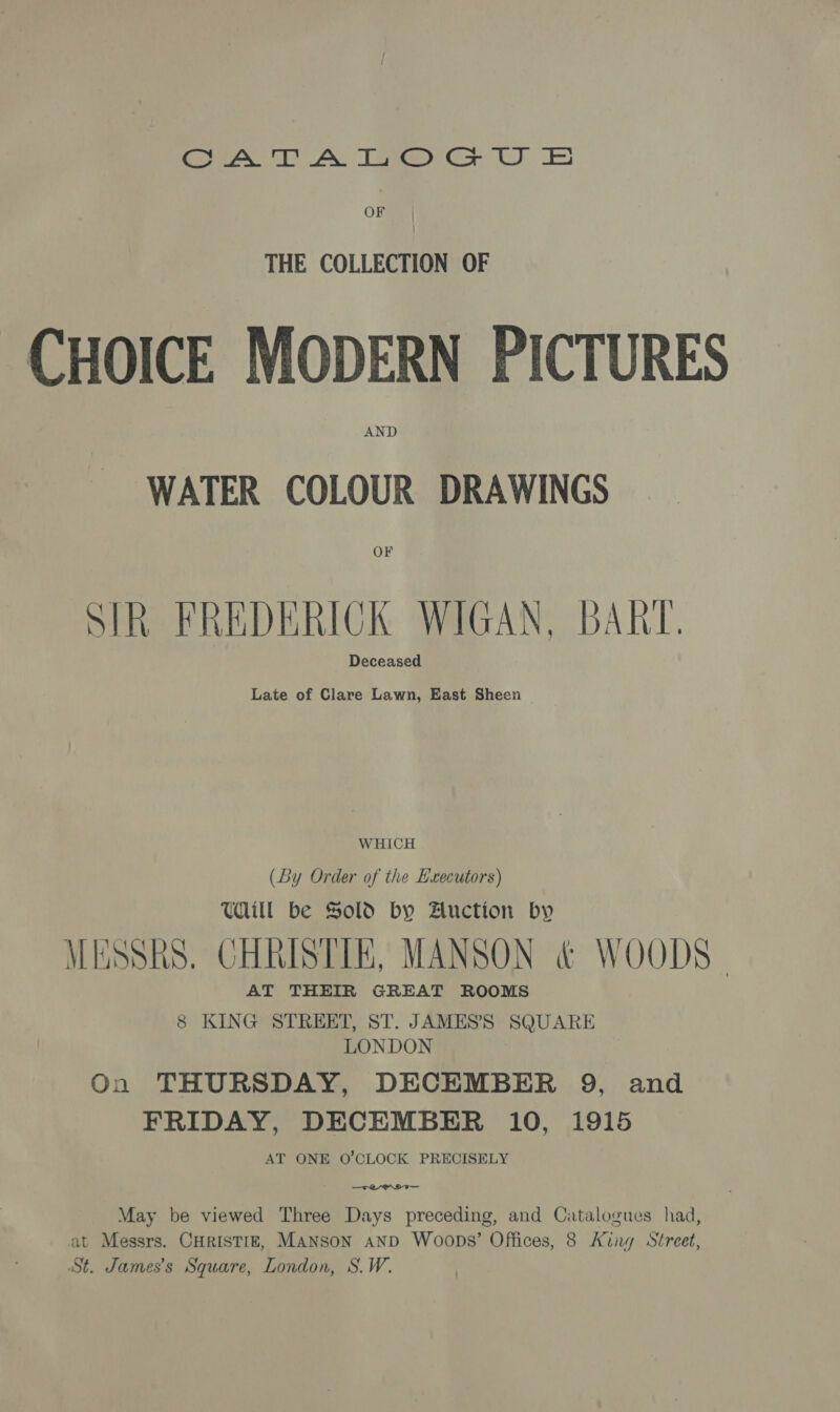 Cee DA Tae GU ES OF THE COLLECTION OF CHOICE MODERN PICTURES WATER COLOUR DRAWINGS SIR FREDERICK WIGAN, BART. Late of Clare Lawn, East Sheen WHICH (By Order of the Hxecutors) THill be Sold by Auction by MESSRS. CHRISTIE, MANSON &amp; WOODS” AT THEIR GREAT ROOMS 8 KING STREET, ST. JAMES’'S SQUARE LONDON On THURSDAY, DECEMBER 9, and FRIDAY, DECEMBER 10, 1915 AT ONE O'CLOCK PRECISELY : —eynoa— May be viewed Three Days preceding, and Catalogues had, at Messrs. CHRISTIE, MANSON AND Woops’ Offices, 8 King Street, St. James's Square, London, S.W.