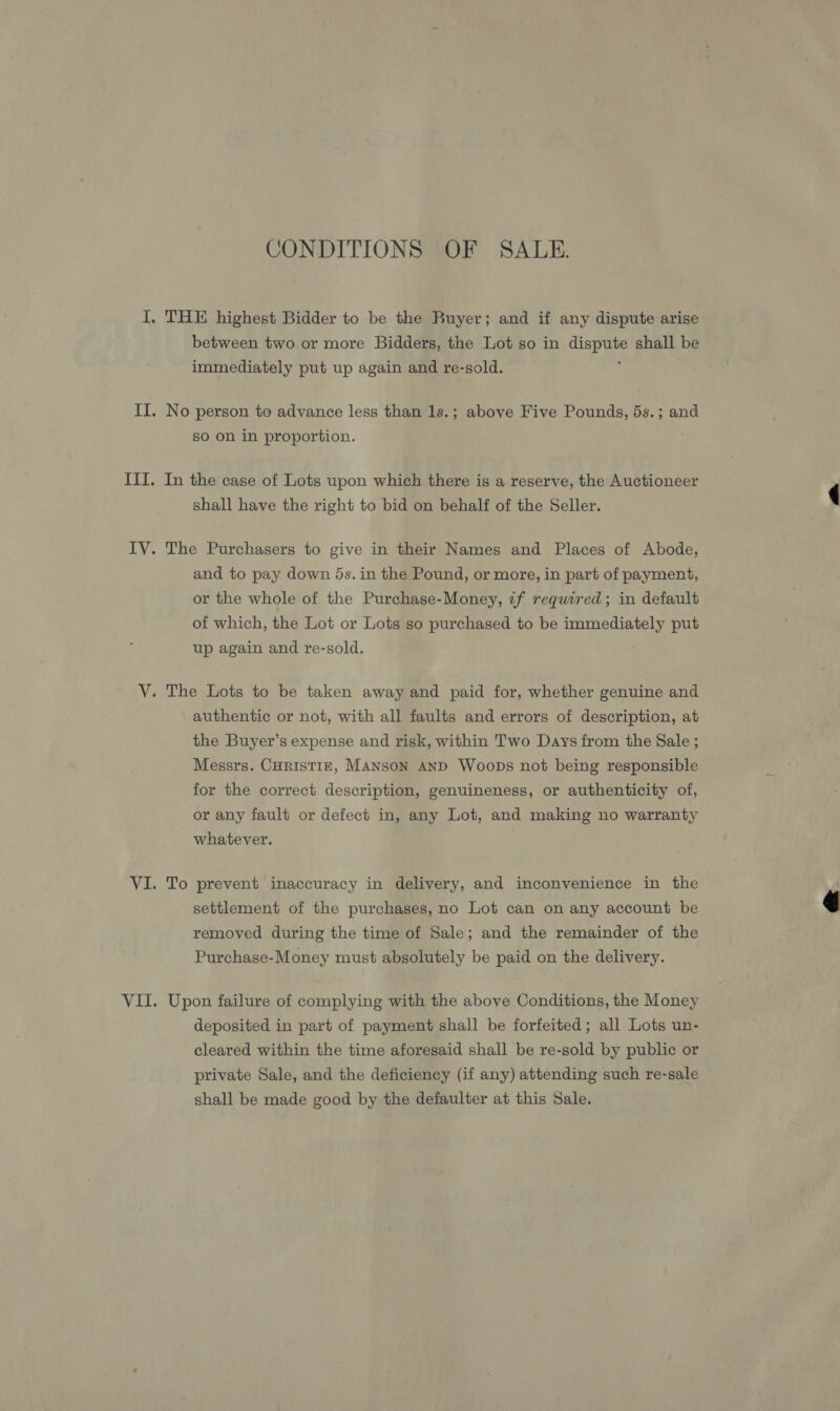 CONDITIONS OF SALE. between two or more Bidders, the Lot so in sel |: shall be immediately put up again and re-sold. No person to advance less than 1s.; above Five Pounds, 5s.; and so on in proportion. In the case of Lots upon which there is a reserve, the Auctioneer shall have the right to bid on behalf of the Seller. The Purchasers to give in their Names and Places of Abode, and to pay down 5s. in the Pound, or more, in part of payment, or the whole of the Purchase-Money, if required; in default of which, the Lot or Lots so purchased to be Ae ae put up again and re-sold. authentic or not, with all faults and errors of description, at the Buyer’s expense and risk, within Two Days from the Sale ; Messrs. CuristiE, MANSON AND Woops not being responsible for the correct description, genuineness, or authenticity of, or any fault or defect in, any Lot, and making no warranty whatever. To prevent inaccuracy in delivery, and inconvenience in the settlement of the purchases, no Lot can on any account be removed during the time of Sale; and the remainder of the Purchase-Money must absolutely be paid on the delivery. Upon failure of complying with the above Conditions, the Money deposited in part of payment shall be forfeited; all Lots un- cleared within the time aforesaid shall be re-sold by public or private Sale, and the deficiency (if any) attending such re-sale shall be made good by the defaulter at this Sale. 