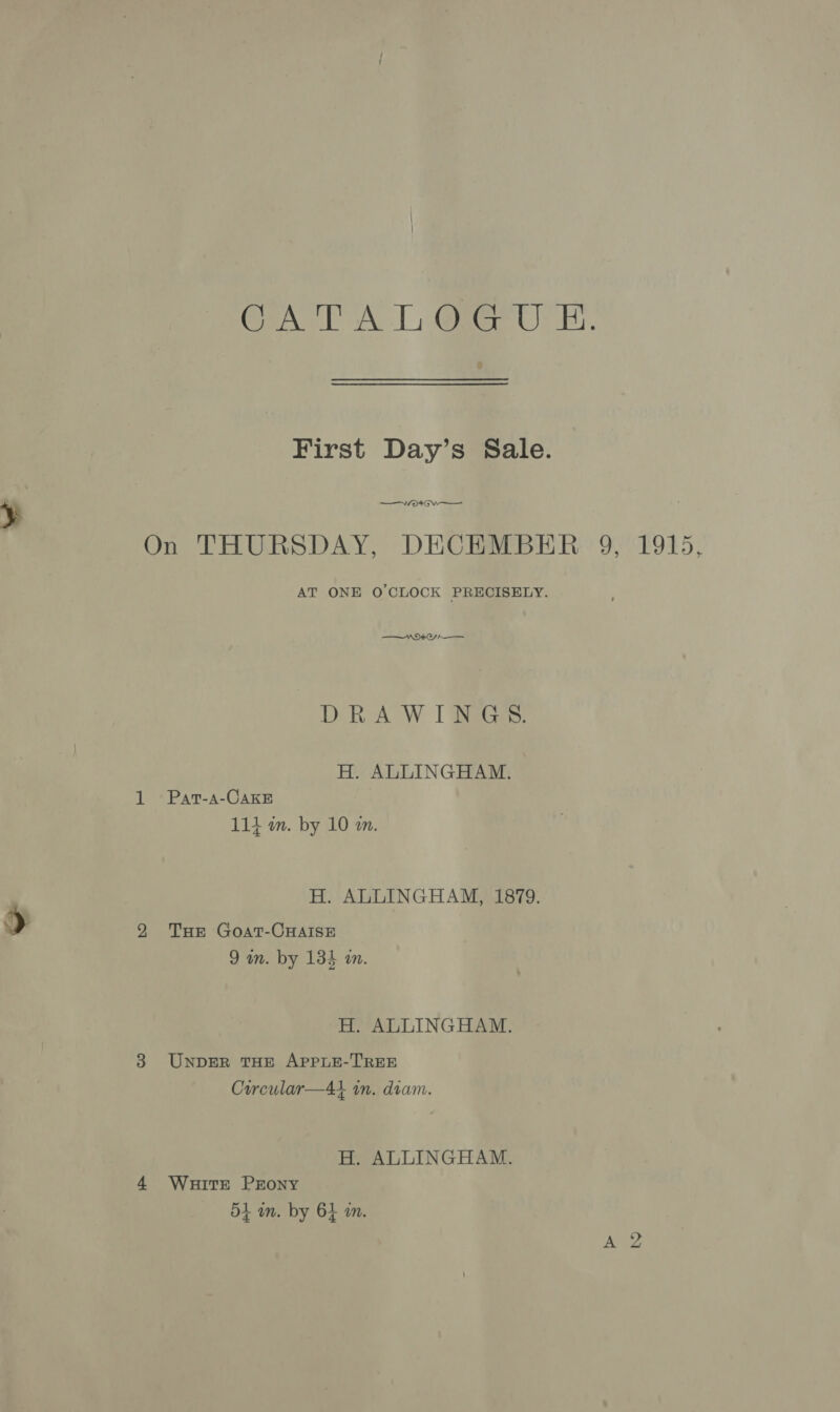 CATT AT, @rer UE. First Day’s Sale. On THURSDAY, DECEMBER 9, 1915, AT ONE O'CLOCK PRECISELY. $$ VND A DiR-A W I BiaGes: H. ALLINGHAM. 1 Pat-s-CakE 114 an. by 10 m. H. ALLINGHAM, 1879. 29 Tue Goat-CHalIse 9 in. by 134 m. H. ALLINGHAM. 3 UnpbER THE APPLE-TREE Curcular—At in. dram. H. ALLINGHAM. 4 Wuitrt PEony dt in. by 64 an.