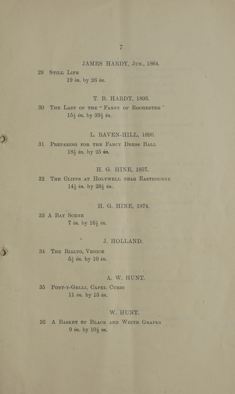 29 30 31 32 33 34 35 36 7 JAMES HARDY, Jun., 1864. Stitt Lire 19 in. by 26 an. | T. B. HARDYSSESos. Tue Last or THE “ FANNY OF ROCHESTER ”’ lig at 154 an. by 394 am. L. RAVEN-HILLG, 1890. PREPARING FOR THE Fancy Dress Batu F ; 184 am. by 25 tn. H.'G. HIN EB ISo%, THe Cruirrs AT HoLYWELL NEAR HASTBOURNE can ey 143 an. by 284 an. H. G. HINH, 1874. A Bay Scene 7 im. by 164 an. J. HOLLAND. THE RiautTo, VENICE d+ wn. by 10 on. A. W. HUNT. Pont-y-GELLI, CAPEL CuRIG 11 wm. by 15 an. W. HUNT. A Baskset oF Buack AND WHITE GRAPES