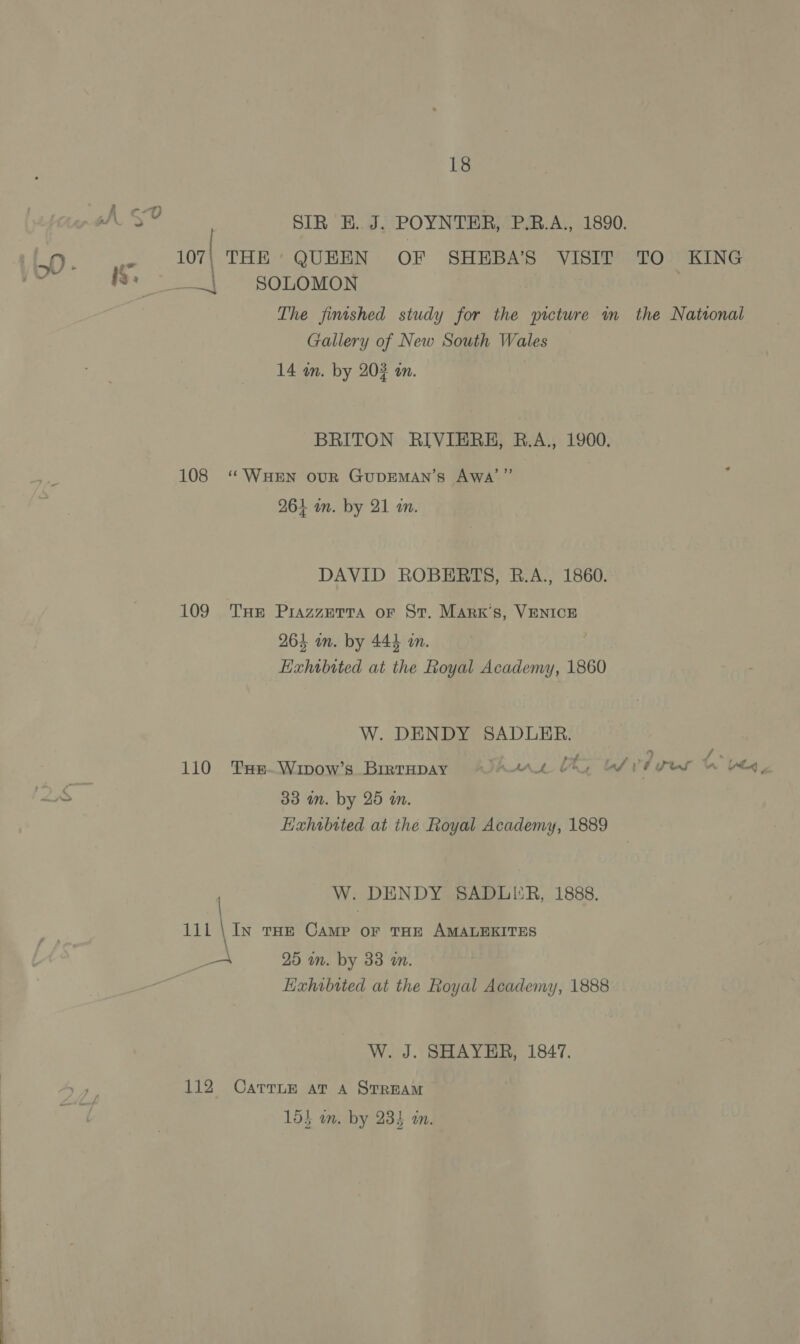 fi “OY SNS SIR E. J. POYNTER, P.R.A., 1890. .. 107| THE’ QUEEN OF SHEBA’S VISIT TO KING | = sonomon The finished study for the picture m the National Gallery of New South Wales 14 an. by 202 an. BRITON RIVIERHE, R.A., 1900. 108 “WueEn our GupEMAN’s Awa’” , 264 am. by 21 an. DAVID ROBERTS, R.A., 1860. 109 THe PrazzerTa or St. Mark's, VENICE 264 in. by 444 in. Hxhwbited at the Royal Academy, 1860 W. DENDY SADLER. 110 THE-Wipow’s Birrupay hurr al VETS A bed, 33 an. by 25 in. Exhibited at the Royal Academy, 1889 W. DENDY SADLER, 1888. 111 \ In tHE Camp or THE AMALEKITES pe 25 wm. by 33 a. Exhibited at the Royal Academy, 1888 W. J. SHAYER, 1847. 112 Carruze at a StREAM