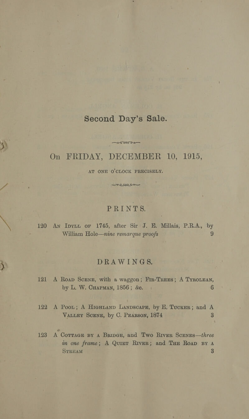 120 121 122 123 Second Day’s Sale.  On FRIDAY, DECEMBER 10, 1915, AT ONE O'CLOCK PRECISELY.  ERIN Tas: An Ipyun or 1745, after Sir J. H. Millais, P.R.A., by William Hole—nine remarque proofs 9 DRAWINGS. A Roap ScEng, with a waggon; Fir-Trees; A TyrouEan, by L. W. Cuapman, 1856; &amp;c. 6 A Poot; A Higuuanp Lanpscapz, by EH. Tucker; and A VALLEY SCENE, by C. PEarson, 1874 3 © A CoTTacE By A Brings, and Two River Scenses—three im one frame; A Quiet River; and Tue Roap By A STREAM 3