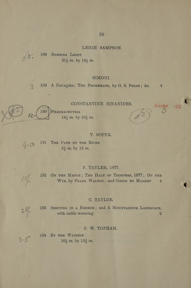 LEIGH SAMPSON. Lk 188 Eventna Lieut 214 wn. by 144 an.  SIMONI. 2 189 A Cavauier; Toe PromEnape, by G. 8. Pozzo; &amp;. 4 bes CONSTANTINE SINANIDES. wien sph : j /PHARMACEUTRIA | Fa \\ : ee 141 in. by 104 in. Ee gees T. SOPER. ‘7 191 Tur Pats sy THE RIVER 53 in. by 13 in. F. TAYLER, 1877. 2 192 On tHe Marcy; THe Hatt or Troopers, 1877; On THE . Wve, by Frank Watton; and Gorinc To Market 4 € C. TAYLOR. a of 193 Surepinc IN A Breeze; and A Mountarnous LAanpscapEz, Wig with cattle watering 2 F. W. TOPHAM. oe 194 By tHe WAYSIDE 5 fo 10} in. by 132 in.