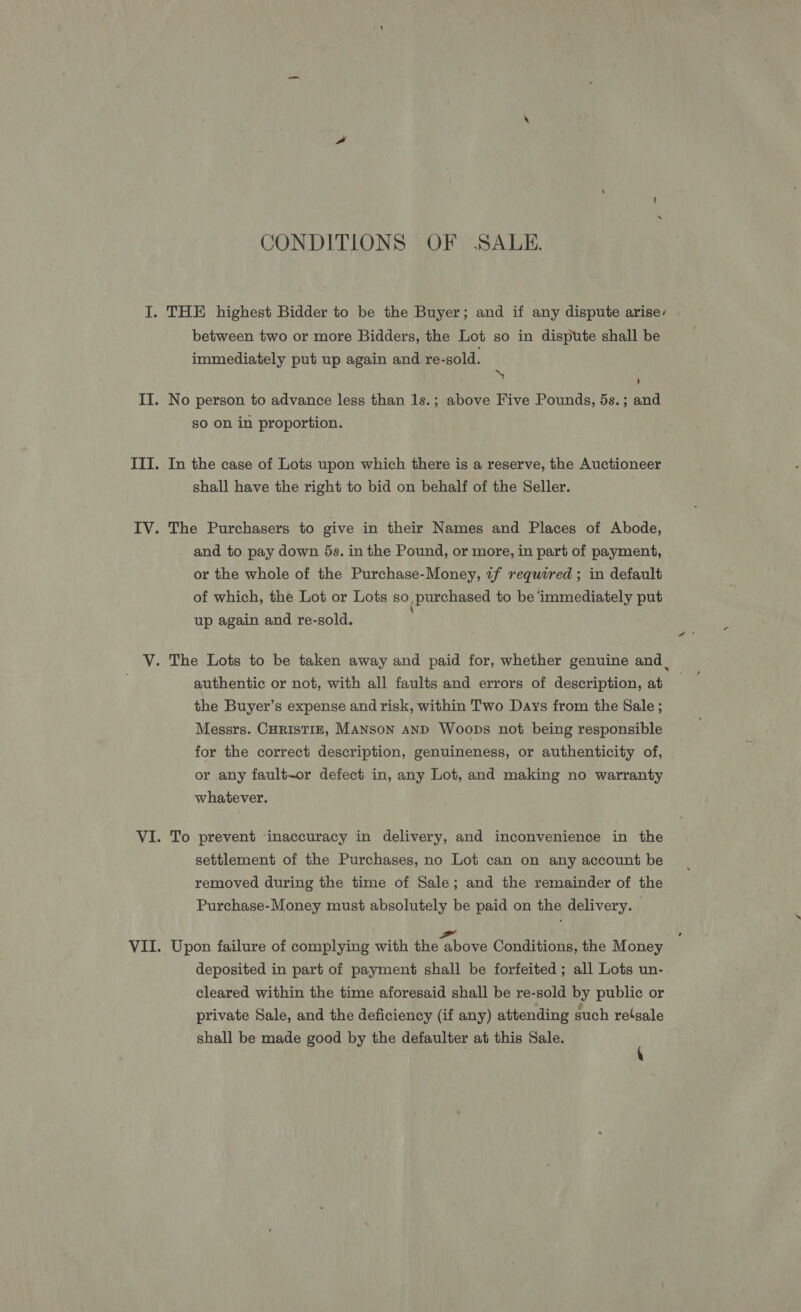 CONDITIONS OF SALE. between two or more Bidders, the Lot so in dispute shall be immediately put up again and re-sold. ‘ 5 No person to advance less than 1s.; above Five Pounds, 5s.; and so on in proportion. In the case of Lots upon which there is a reserve, the Auctioneer shall have the right to bid on behalf of the Seller. The Purchasers to give in their Names and Places of Abode, and to pay down 5s. in the Pound, or more, in part of payment, or the whole of the Purchase-Money, 7f required; in default of which, the Lot or Lots so, purchased to be ‘immediately put up again and re-sold. authentic or not, with all faults and errors of description, at the Buyer’s expense and risk, within Two Days from the Sale ; Messrs. CHRISTIE, MANSON AND Woops not being responsible for the correct description, genuineness, or authenticity of, or any fault-or defect in, any Lot, and making no warranty whatever. | To prevent ‘inaccuracy in delivery, and inconvenience in the settlement of the Purchases, no Lot can on any account be removed during the time of Sale; and the remainder of the Purchase-Money must absolutely be paid on the delivery. Upon failure of complying with Eis Bhoue Conditions, the Money deposited in part of payment shall be forfeited ; all Lots un- cleared within the time aforesaid shall be re-sold by public or private Sale, and the deficiency (if any) attending such relgale shall be made good by the defaulter at this Sale. ‘