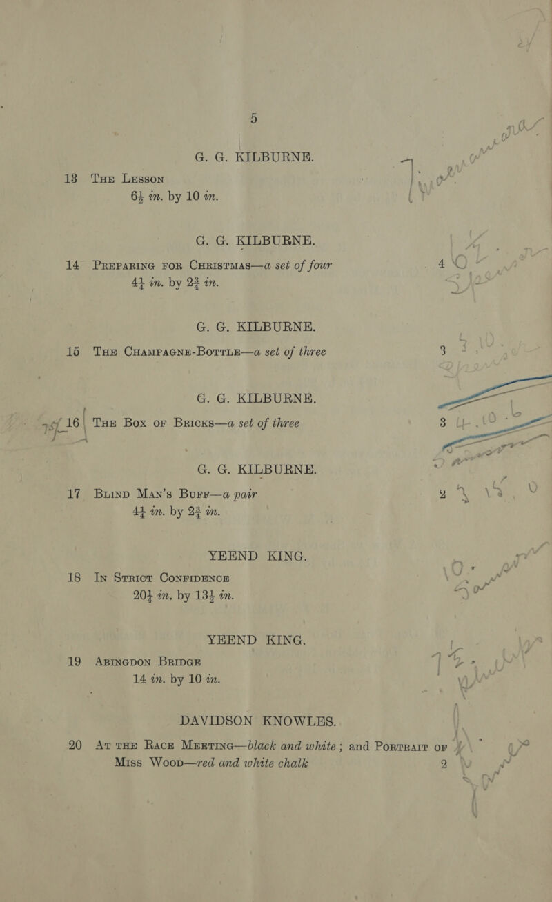 G. G. KILBURNE.   ye 138 THe Lesson PPT ad 64 wn. by 10 an. | ¥ G. G. KILBURNE. 14 PREPARING FOR CHRISTMAS—a set of four pies eae 41 im. by 22 an. G. G. KILBURNE. 15 Tue CHAMPAGNE-BoTTLE—a set of three G. G. KILBURNE. 4 Sf. 16, Tae Box or Bricxs—a set of three G. G. KILBURNE. ‘ 17 Buinp Man’s Burr—a pair ia \ \2 Vv 44 in. by 22 an. YEEND KING. 18 Iy Strict ConFripENCE 7 ‘ v7 201 in. by 134 in. ah ats YEEND KING. pes 19 Axsinepon BripeE ) 4% 14 am. by 10 wm. DAVIDSON KNOWLES. | 20 Av tHE Rack Mrzetina—dlack and white; and Portrait or y} : f ye Miss Woop—yred and white chalk 2