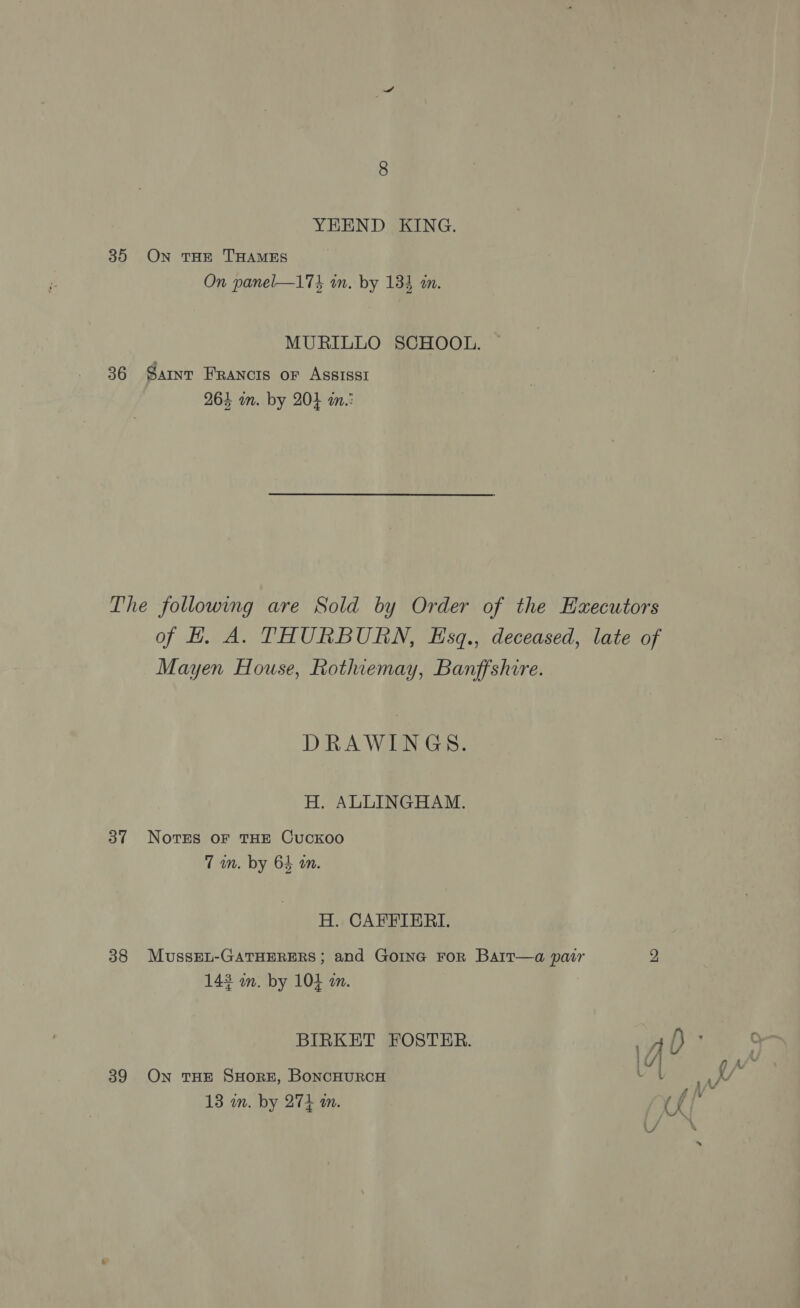 YEEND KING. 35 On THE THAMES On panel—174 in. by 133 an. MURILLO SCHOOL. 36 Samnv Francois or Assissi 263 m. by 204 im.: Mayen House, Rothiemay, Banffshire. DRAWINGS. H. ALLINGHAM. 37 Novres oF THE Cuckoo 7m. by 64 on. H. CAFFIERI. 38 MussEL-GATHERERS; and Gone For Barr—a pair 143 an. by 104 an. BIRKET FOSTER. 39 On THE SHORE, BONCHURCH