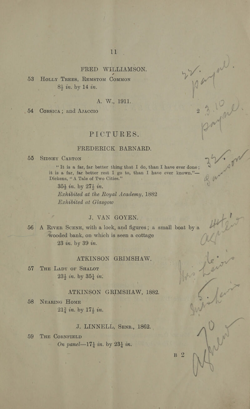Ie 53 Hoxnty Trees, Remstom Common 84 un. by 14 an. 2 A. Wegeeelt: 04 Corsica; and Asaccto PICTURES. 568 SrpnEyY CARTON Dickens, “‘ A Tale of Two Cities.” 354 wn. by 274 a. Exhibited at Glasgow J. VAN GOYEN. 23 an. by 89 an. 57 Tae Lapy or SHALOT 234 in. by 35} an. 58 Nearing Home 212 in. by 174 on. 59 THE CoRNFIELD On panel—17} am. by 2384 am.