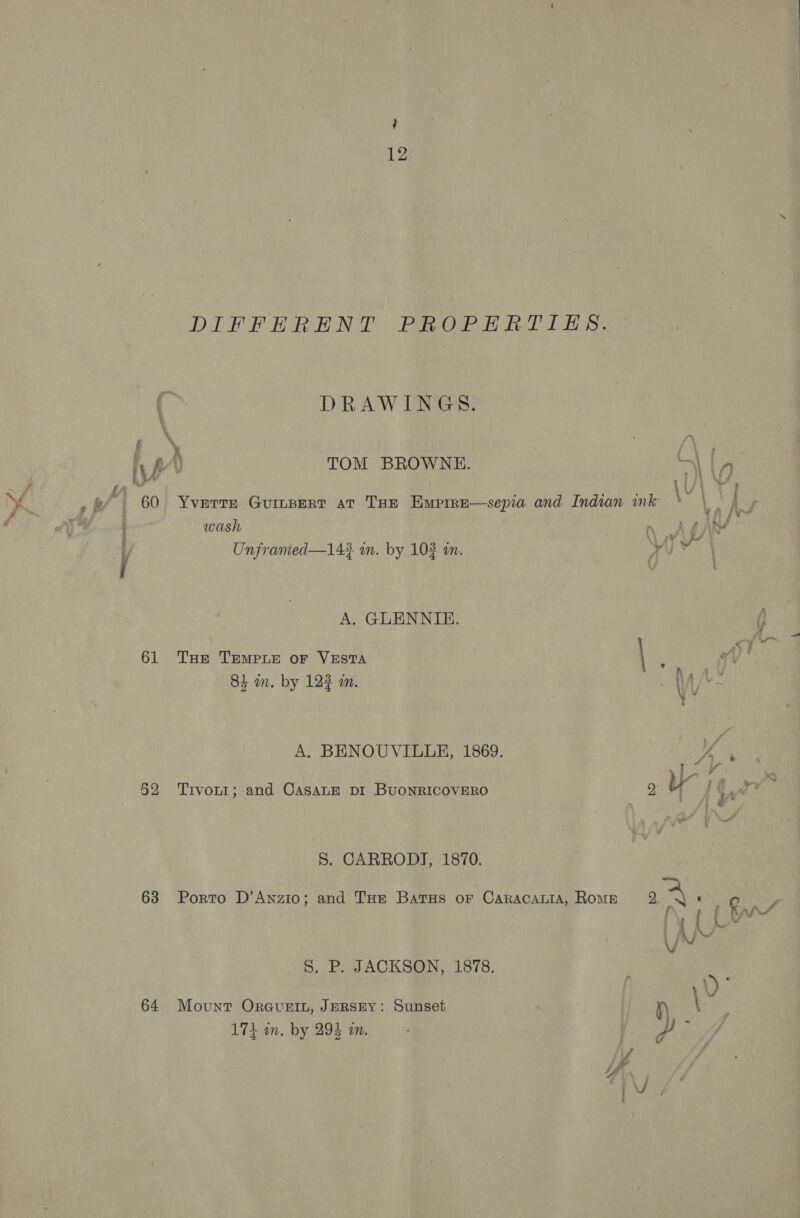 f, § £ y f \ “| 60 61 52 63 64 12 DIFFERENT PROPERTIES. DRAWINGS. TOM BROWNE. wash Unframed—14? m. by 102 an. A. GLENNIE. THe TEMPLE OF VESTA 84 m. by 123 an. A. BENOUVILLE, 1869. Trvon1; and CasaLE pr BuoNRICOVERO 8. CARRODI, 1870. Porto D’Anzio; and THe Batus oF CaracauiA, Rome S. P. JACKSON, 1878. Mount OrGuvugeIL, JERSEY: Sunset Leh, ey 174 in. by 294 an. 1 if) ; } * é TA sv i ij +.