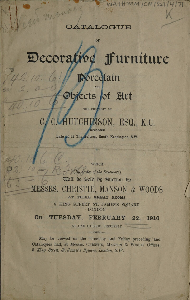 oe ae ee WE ETON SUT EPs ag yA rr ie VGA: , : A CATALOGUE  OF Decorati { jg urniture ee I ree “Alain f) yy | AND i 7 OF, piccts jot Art  goer er®    THE PROPERTY OF (Avronp SON, HsQ., K.C. D eceased Late ¢ 13 The Boltons, South Kensington, S.W. Wwf: ‘ a . ‘ t - s , . WHICH dy P _ P2 Ge. LG coy [i Hi, Order of the Hxecutors) (exer Oey Se UHill Be Sold by Auction by — V Y MESSRS. CHRISTIE, MANSON &amp; WOODS AT THEIR GREAT ROOMS 8 KING STREET, ST. JAMES’S SQUARE LONDON On TUESDAY, FEBRUARY 22, in ceesiaseaemetentaaeenTn AT ONE O'CLOCK PRECISELY  May be viewed on the Thursday and Friday preceding, and Catalogues had, at. Messrs. Curistiz, Manson. &amp; Woops’ Offices, 8 King Street, St. James's Square, London, S.W.