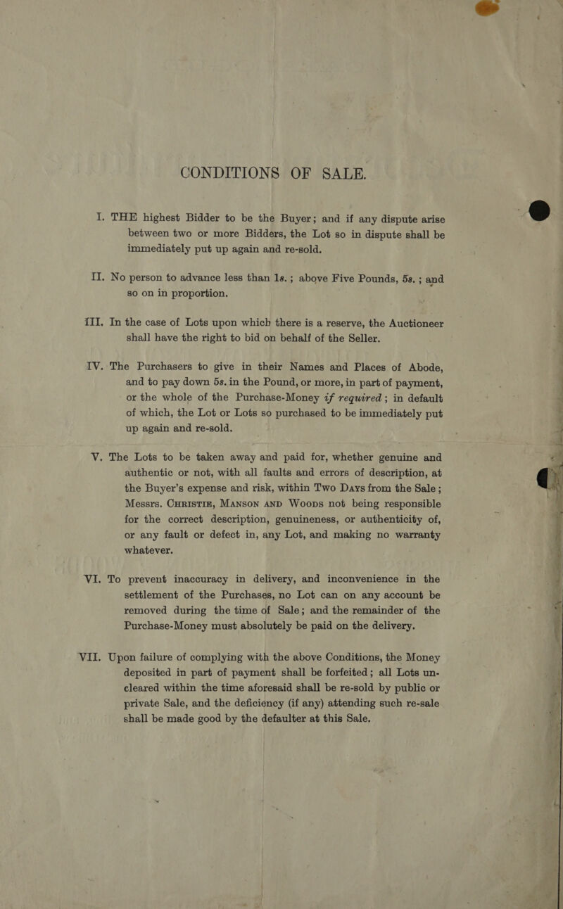 CONDITIONS OF SALE. between two or more Bidders, the Lot so in dispute shall be immediately put up again and re-sold. No person to advance less than 18.; above Five Pounds, 5s. ; and so on in proportion. In the case of Lots upon which there is a reserve, the Auctioneer shall have the right to bid on behalf of the Seller. The Purchasers to give in their Names and Places of Abode, and to pay down 5s. in the Pound, or more, in part of payment, or the whole of the Purchase-Money if required; in default of which, the Lot or Lots so purchased to be immediately put up again and re-sold. authentic or not, with all faults and errors of description, at the Buyer’s expense and risk, within Two Days from the Sale ; Messrs. CHRISTIE, Manson AND Woops not being responsible for the correct description, genuineness, or authenticity of, or any fault or defect in, any Lot, and making no warranty whatever. To prevent inaccuracy in delivery, and inconvenience in the settlement of the Purchases, no Lot can on any account be removed during the time of Sale; and the remainder of the Purchase-Money must absolutely be paid on the delivery. Upon failure of complying with the above Conditions, the Money deposited in part of payment shall be forfeited; all Lots un- cleared within the time aforesaid shall be re-sold by public or private Sale, and the deficiency (if any) attending such re-sale shall be made good by the defaulter at this Sale. 