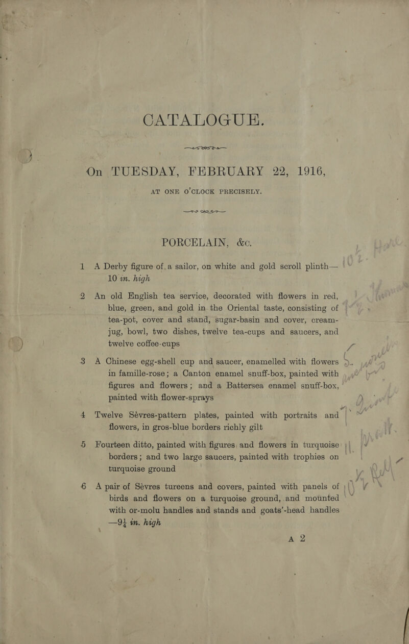 CATALOGUE.  On TUESDAY, FEBRUARY 22, 1916, AT ONE O'CLOCK PRECISELY. PORCELAIN, &amp;c. 1 <A Derby figure of.a sailor, on white and gold scroll plinth— 10 wm. high 2 An old English tea service, decorated with flowers in red, blue, green, and gold in the Oriental taste, consisting of tea-pot, cover and stand, sugar-basin and cover, cream- jug, bowl, two dishes, twelve tea-cups and saucers, and twelve coffee-cups 3 A Chinese egg-shell cup and saucer, enamelled with flowers ae in famille-rose; a Canton enamel snuff-box, painted with figures and flowers; and a Battersea enamel snuff-box, painted with flower-sprays 4 Twelve Sévres-pattern plates, painted with portraits and | flowers, in gros-blue borders richly gilt 5 Fourteen ditto, painted with figures, and flowers in turquoise ;| _ borders; and two large saucers, painted with trophies on turquoise ground 6 A pair of Sevres tureens and covers, painted with panels of \ ¥ birds and flowers on a turquoise ground,.and mounted | with or-molu handles and stands and goats’-head handles —9i mm. high ae