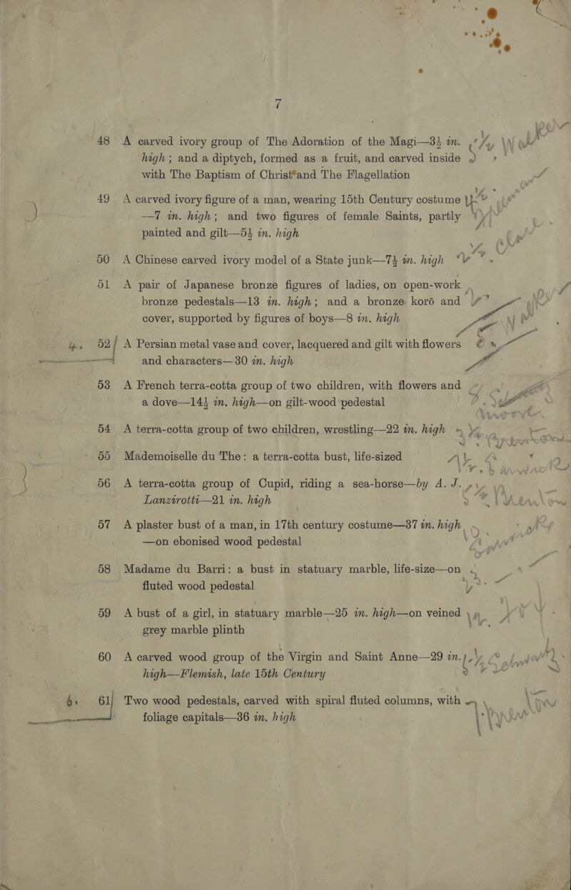 48 49 50 o7 58 d9 60 A carved ivory group of The Adoration of the Magi—3 i. high ; and a diptych, formed as a fruit, and carved inside with The Baptism of Christ*and The Flagellation —T m. high; and two figures of female oe partly ; painted and gilt—53 in. high A pair of Japanese bronze figures of ladies, on open- -work cover, supported by figures of boys—8 in. high A Persian metal vase and cover, lacquered and gilt with flowers ? a dove—143 a. hagh—on gilt-wood pedestal Ww Mademoiselle du The: a terra-cotta bust, life-sized A\\- ye ; A terra-cotta group of Cupid, riding a sea-horse—by A. J._ Lanztrottu—21 im. high | A plaster bust of a man, in 17th century costume—87 in. high | —on ebonised wood pedestal : fluted wood pedestal Ti A bust of a girl, in statuary marble—25 im. high—on veined \ grey marble plinth A carved wood group of the Virgin and Saint Anne—29 zn. (« high—Flemish, late 15th Century foliage capitals—36 in. high s 2 yh t