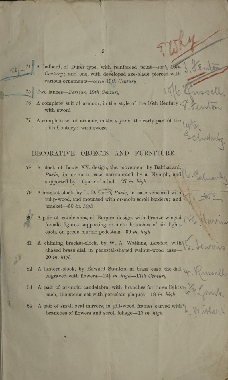  various Bearish ee ser ly 16th ste , Le 75 | Two lances—Persian, 19th Century  ‘of ie Aone lsis a set of armour, in the style of the early part of the, \- 16th Century; with sword \ ec ® DECORATIVE OBJECTS AND FURNITURE. 78 A clock of Louis XV. design, the movement by Balthazard, _, Paris, in or-molu case surmounted by a Nymph, and { ;  eA RANA supported by a figure of a bull—27 an. high ne ‘§ 79 <A bracket-clock, by L. D. Carré) Paris, in case veneered with _ je tulip-wood, and mounted with or-molu scroll borders; and “\\ \ .—S —-~ bracket—50 in. high \ , 7 i“ &amp; A pair of candelabra, of Empire design, with bronze winged \\ y, ‘i papi a) female figures supporting or-molu branches of six lights © “ . ey each, on green marble pedestals—39 wn. high } ‘ \ 81 A chiming bracket-clock, by W.. A. Watkins, London, with\\_ 4 ny 1 chased brass dial, in pedestal-shaped walnut-wood case— * se eb ? 82 A lantern-clock, by se Stanton, in brass case, the dial, Ye (9, at engraved with flowers—12 in. high—17th Century : An VA WN 83 <A pair of or-molu candelabra, with branches for three lights ae j each, the stems set with porcelain plaques—18 in. high WA WM » e ‘ - 84 <A pair of small oval mirrors, in gilt-wood frames carved with) | | branches of flowers and scroll foliage—17 in. high WAN NYA  A et