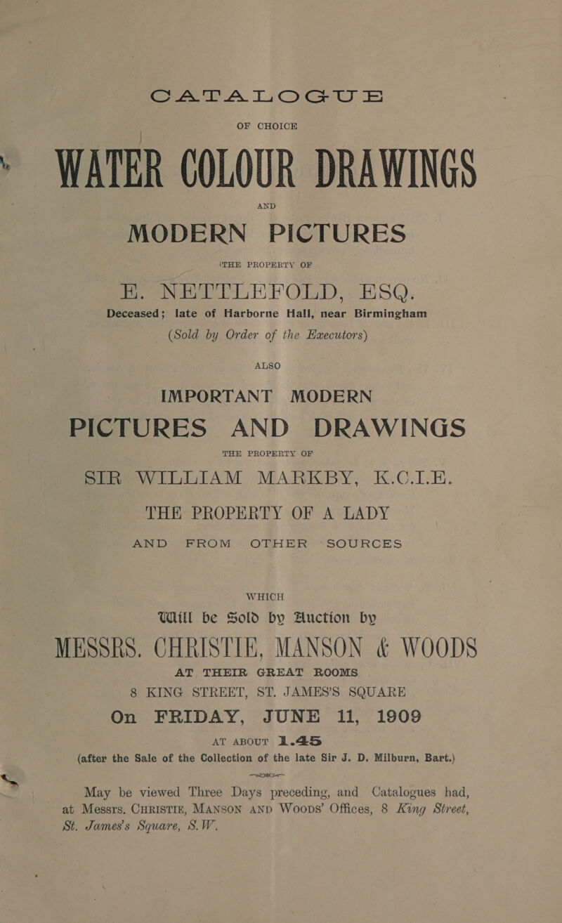 eee AN TCG J: Ee) OF CHOICE WATER COLOUR DRAWINGS MODERN PICTURES ITHE PROPERTY OF Peer PANY OlmD,. ESQ. Deceased; late of Harborne Hall, near Birmingham (Sold by Order of the Haecutors) “ALSO IMPORTANT MODERN PICTURES AND DRAWINGS THE PROPERTY OF SIR WILLIAM MARKBY, K.C.I.E. THE PROPERTY OF A LADY Pe IROOM ORHER “SOURCES WHICH Will be Sold by Auction by MEsshs. CHRISTIE, MANSON &amp; WOODS AT THEIR GREAT ROOMS. 8 KING STREET, ST. JAMES’S SQUARE On FRIDAY, JUNE 11, 1909 AT aBouT 1.45 (after the Sale of the Collection of the late Sir J. D. Milburn, Bart.) eae May be viewed Three Days preceding, and Catalogues had, at Messrs. CurISTIE, Manson aND Woops’ Offices, 8 King Street, St. James's Square, S.W.