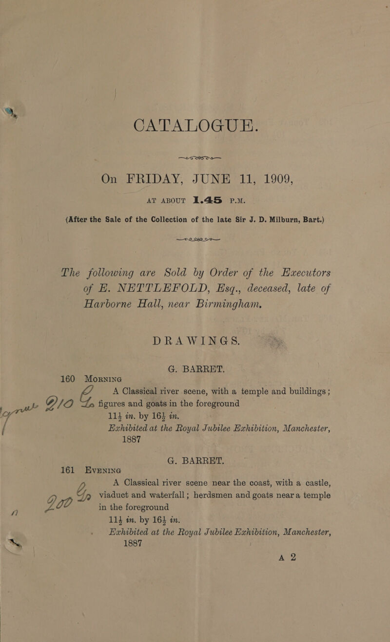 CATALOGUE.  On FRIDAY, JUNE 11, 1909, AT ABOUT 1.45 p.m. (After the Sale of the Collection of the late Sir J. D. Milburn, Bart.) — C2 _ Se OO — The following are Sold by Order of the Hzxecutors of H. NETTLEFRPOLD, Esq., deceased, late of Harborne Hall, near Birmingham. DRAWINGS. G. BARRET. 160 Mornine 2 G. A Classical river scene, with a temple and buildings ; /O figures and goats in the foreground asia 11} in. by 164 in. Exhibited at the Royal Jubilee Hahibition, Manchester, 1887 G. BARRETT. 161 EvEeNiInNG b A Classical river scene near the coast, with a castle, » Jyp Viaduct and waterfall; herdsmen and goats neara temple a i, gO in the foreground 114 om. by 164 a. . Hxhibtted at the Royal Jubilee Exhibition, Manchester, be 1887 A 2