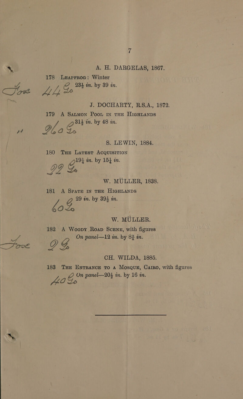 ‘ A. H. DARGELAS, 1867. 178 Leaprrroe: Winter A? J. DOCHARTY, R.8.A., 1872. 179 A Saumon Poot In THE HIGHLANDS e 314 an. by 48 in. S. LEWIN, 1884. 180 Tae Latest ACQUISITION O14 im. by 154 a. I? L W. MULLER, 1838. G 29 in. by 394 a. Zz OL | W. MULLER. 182 A Woopy Roap SceEng, with figures CH. WILDA, 1885. 183 Tue Entrance To A Mosque, Catrro, with figures ZA On panel—204 in. by 16 an. fLO Lo