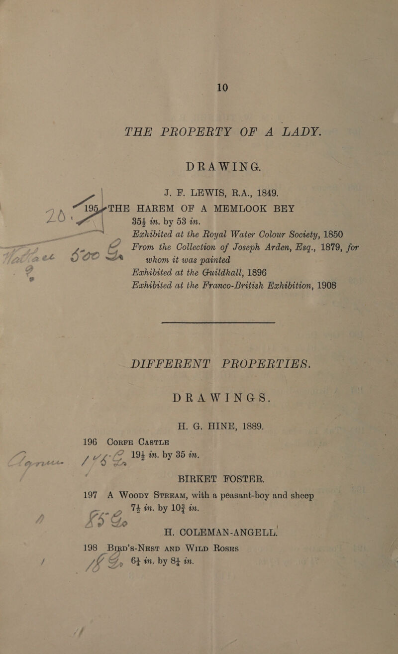 THE PROPERTY OF A LADY. DRAWING. J. FE. LEWIS, B.A., 1849. 354 in. by 53 in. “Ss Exhibited at the Royal Water Colour Society, 1850 ee From the Collection of Joseph Arden, Esq., 1879, for we whom tt was painted Exhibited at the Guildhall, 1896 Haxhibited at the Franco-British Exhibition, 1908 DIFFERENT PROPERTIES. DRAWINGS. H. G. HINE, 1889. 196 Corre CAsTLE L Vb et 194 in. by 35 én. BIRKET FOSTER. 197 A Woopy Stream, with a peasant-boy and sheep 74 in. by 103 an. | \ . ; f* 4 eS 4) » nee &gt; if NeW H. COLEMAN-ANGELUL. 198 Brrp’s-Nest anp Wiup Ross , a JK G, 64 in. by 84 in.