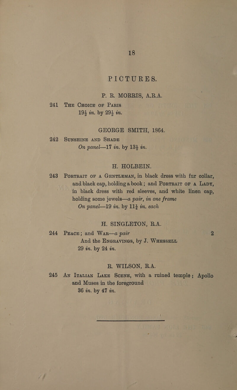 241 242 243 244 245 18 PICTURES. P. R. MORRIS, A.B.A. THe CHOICE oF PaRIS 194 in. by 293 in. GEORGE SMITH, 1864. SUNSHINE AND SHADE On panel—17 im. by 134 im. H. HOLBEIN. PoRTRAIT OF A GENTLEMAN, in black dress with fur collar, and black cap, holding a book; and Portrait or a Lapy, in black dress with red sleeves, and white linen cap, holding some jewels—a pazr, in one frame On panel—19 in. by 114 im. each H. SINGLETON, R.A. PEACE; and WaRr—a pair 2 And the ENaRravInGs, by J. WHESSELL 29 in. by 24 in. R. WILSON, B.A. An Iranian Lage Scxrne, with a ruined temple; Apollo and Muses in the foreground 36 in. by 47 an.