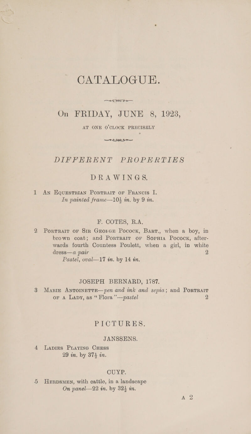 2 CAPALOGUE.   DIF Penh NT Pinon ih Lise § DRAWINGS. In pointed frame—10$ in. by 9 wm. Portrait oF Str GrorcEe Pocock, Barr., when a boy, in brown coat; and Porrrait or Sopuia Pocock, after- wards fourth Countess Poulett, when a girl, in white dress—a paw , 2 Pastel, oval—17 a. by 14 an.  JOSHPH BERNARD, 1787. Marie ANTOINETTE— pen and nk and sepia; and PoRTRAIT oF A Lapy, as “ Flora ’’—pastel 2 PICTURES. JANSSENS. LApigEs PuAayiInc CHESS 29 wn. by 374 an. CUYP. HERDSMEN, with cattle, in a landscape On panel—22 wm. by 324 om.