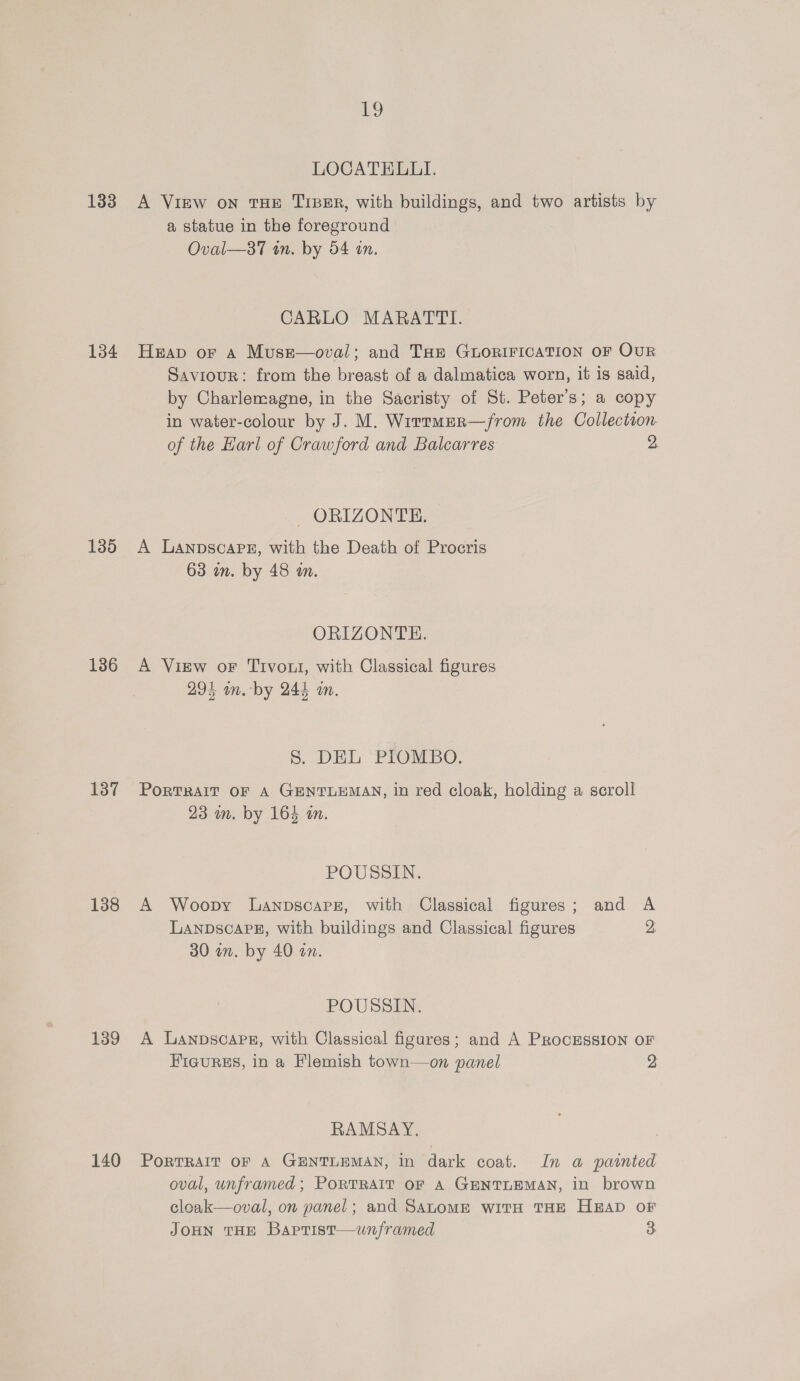iD LOCATELLI. 133 A View on THE TiBeER, with buildings, and two artists by a statue in the foreground Oval—sa7 an. by 54 on. CARLO MARATTI. 134 Heap or a Muse—oval; and THe GLORIFICATION OF OuR Saviour: from the breast of a dalmatica worn, it is said, by Charlemagne, in the Sacristy of St. Peter's; a copy in water-colour by J. M. Wirrmer—from the Collection. of the Harl of Crawford and Balcarres 2 - ORIZONTE. 135 A Lanpscare, with the Death of Procris 63 um. by 48 an. ORIZONTH. 136 A View oF Tivout, with Classical figures 294 on. by 244 an. 5. DEL PTONDO. 137 Portrait oF A GENTLEMAN, in red cloak, holding a scroll 23 mm. by 164 in. POUSSIN. 138 A Woopy Lanpscaprz, with Classical figures; and A LanpscaPH, with buildings and Classical figures 2 30 in. by 40 an. POUSSIN. 139 A Lanpscapg, with Classical figures; and A PRocESsION OF Figures, in a Flemish town—on panel 2 RAMSAY. 140 Portrait oF A GENTLEMAN, in dark coat. In a painted oval, unframed; PorTRAIt oF A GENTLEMAN, in brown cloak—oval, on panel; and SALOME WITH THE H®aD OF JOHN THE Baprist—uwunframed 3